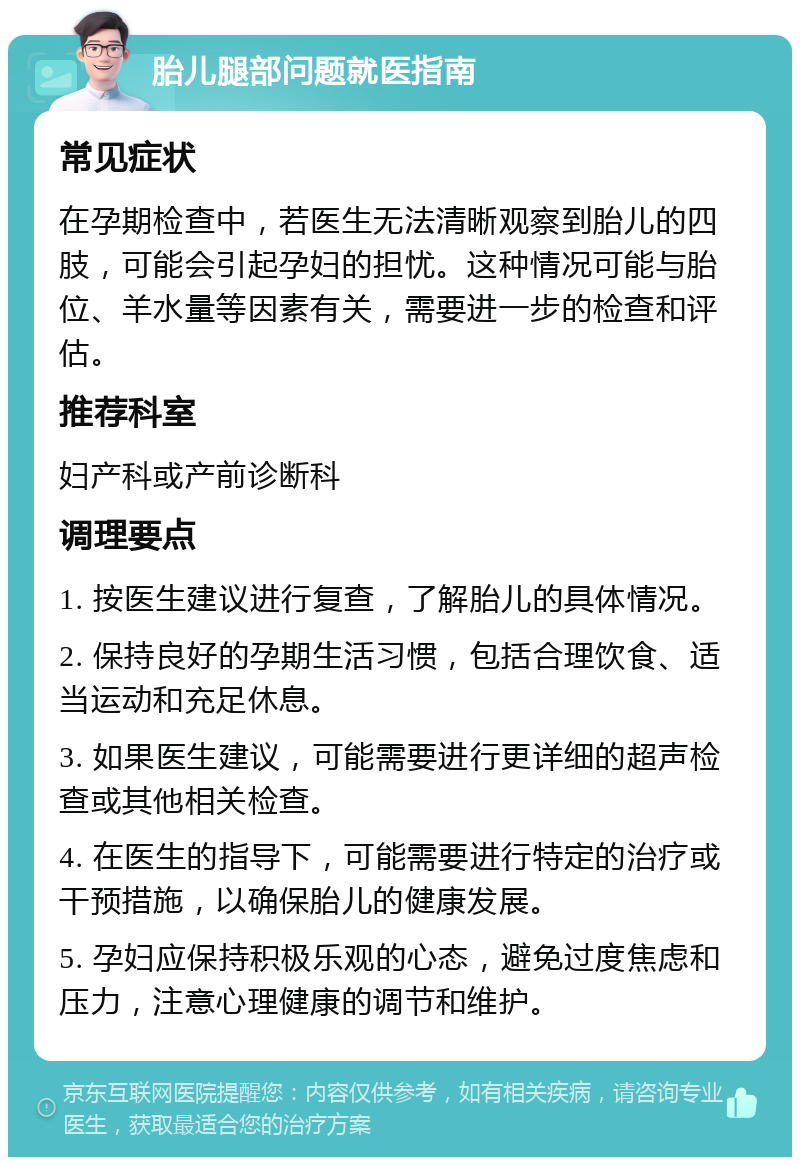 胎儿腿部问题就医指南 常见症状 在孕期检查中，若医生无法清晰观察到胎儿的四肢，可能会引起孕妇的担忧。这种情况可能与胎位、羊水量等因素有关，需要进一步的检查和评估。 推荐科室 妇产科或产前诊断科 调理要点 1. 按医生建议进行复查，了解胎儿的具体情况。 2. 保持良好的孕期生活习惯，包括合理饮食、适当运动和充足休息。 3. 如果医生建议，可能需要进行更详细的超声检查或其他相关检查。 4. 在医生的指导下，可能需要进行特定的治疗或干预措施，以确保胎儿的健康发展。 5. 孕妇应保持积极乐观的心态，避免过度焦虑和压力，注意心理健康的调节和维护。