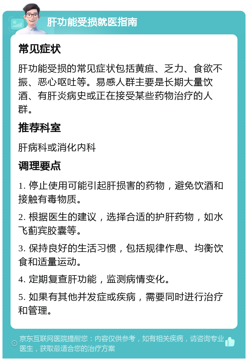 肝功能受损就医指南 常见症状 肝功能受损的常见症状包括黄疸、乏力、食欲不振、恶心呕吐等。易感人群主要是长期大量饮酒、有肝炎病史或正在接受某些药物治疗的人群。 推荐科室 肝病科或消化内科 调理要点 1. 停止使用可能引起肝损害的药物，避免饮酒和接触有毒物质。 2. 根据医生的建议，选择合适的护肝药物，如水飞蓟宾胶囊等。 3. 保持良好的生活习惯，包括规律作息、均衡饮食和适量运动。 4. 定期复查肝功能，监测病情变化。 5. 如果有其他并发症或疾病，需要同时进行治疗和管理。