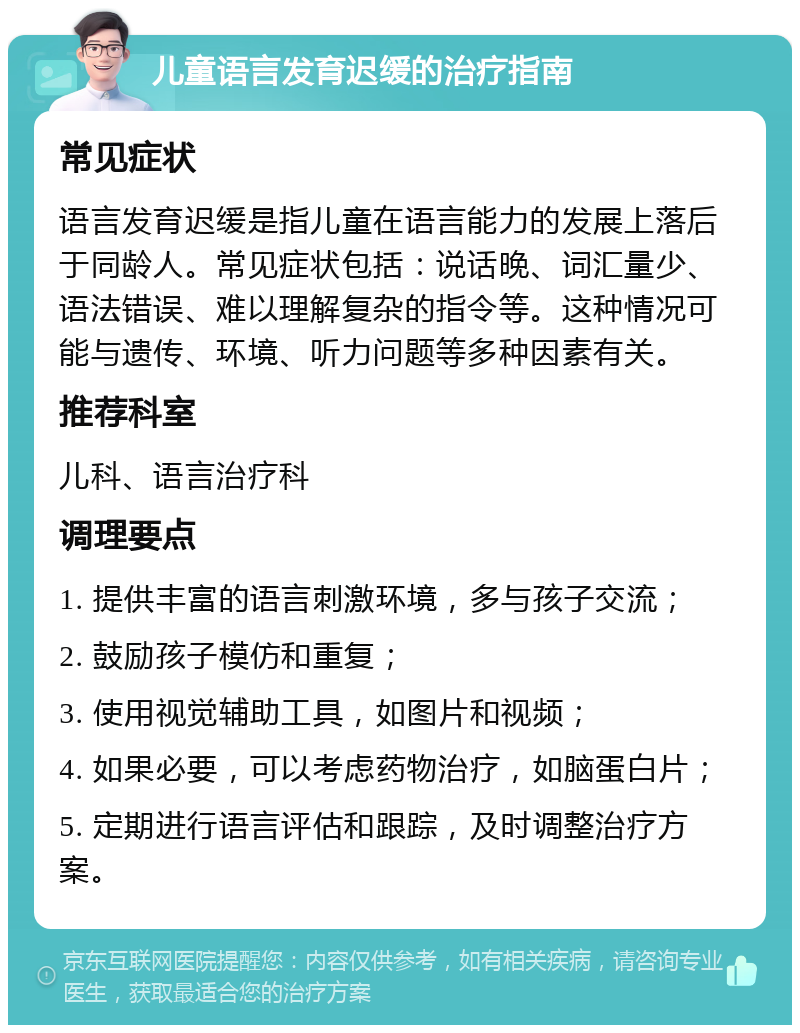 儿童语言发育迟缓的治疗指南 常见症状 语言发育迟缓是指儿童在语言能力的发展上落后于同龄人。常见症状包括：说话晚、词汇量少、语法错误、难以理解复杂的指令等。这种情况可能与遗传、环境、听力问题等多种因素有关。 推荐科室 儿科、语言治疗科 调理要点 1. 提供丰富的语言刺激环境，多与孩子交流； 2. 鼓励孩子模仿和重复； 3. 使用视觉辅助工具，如图片和视频； 4. 如果必要，可以考虑药物治疗，如脑蛋白片； 5. 定期进行语言评估和跟踪，及时调整治疗方案。