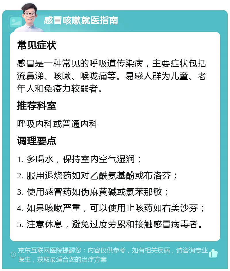 感冒咳嗽就医指南 常见症状 感冒是一种常见的呼吸道传染病，主要症状包括流鼻涕、咳嗽、喉咙痛等。易感人群为儿童、老年人和免疫力较弱者。 推荐科室 呼吸内科或普通内科 调理要点 1. 多喝水，保持室内空气湿润； 2. 服用退烧药如对乙酰氨基酚或布洛芬； 3. 使用感冒药如伪麻黄碱或氯苯那敏； 4. 如果咳嗽严重，可以使用止咳药如右美沙芬； 5. 注意休息，避免过度劳累和接触感冒病毒者。