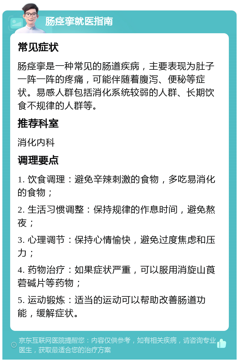 肠痉挛就医指南 常见症状 肠痉挛是一种常见的肠道疾病，主要表现为肚子一阵一阵的疼痛，可能伴随着腹泻、便秘等症状。易感人群包括消化系统较弱的人群、长期饮食不规律的人群等。 推荐科室 消化内科 调理要点 1. 饮食调理：避免辛辣刺激的食物，多吃易消化的食物； 2. 生活习惯调整：保持规律的作息时间，避免熬夜； 3. 心理调节：保持心情愉快，避免过度焦虑和压力； 4. 药物治疗：如果症状严重，可以服用消旋山莨菪碱片等药物； 5. 运动锻炼：适当的运动可以帮助改善肠道功能，缓解症状。