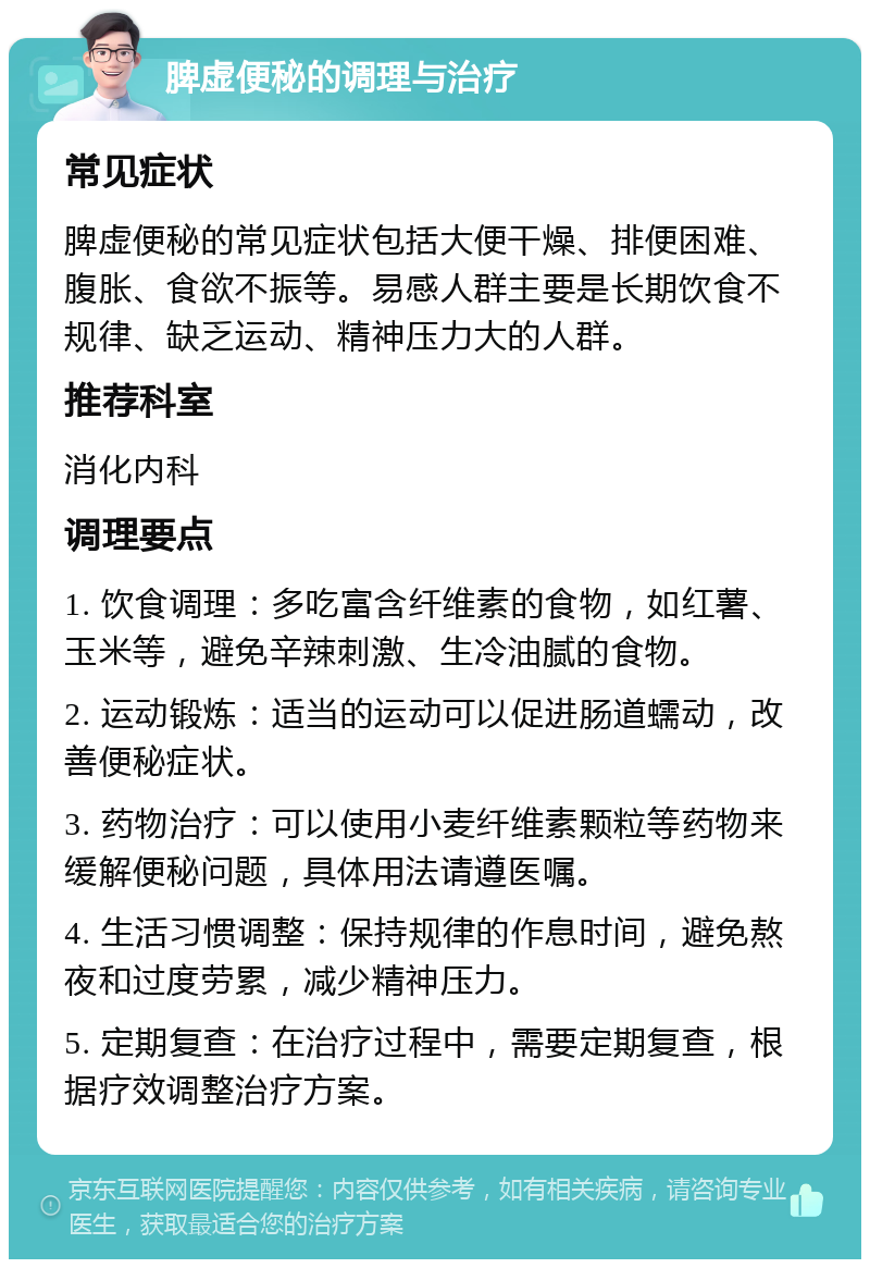 脾虚便秘的调理与治疗 常见症状 脾虚便秘的常见症状包括大便干燥、排便困难、腹胀、食欲不振等。易感人群主要是长期饮食不规律、缺乏运动、精神压力大的人群。 推荐科室 消化内科 调理要点 1. 饮食调理：多吃富含纤维素的食物，如红薯、玉米等，避免辛辣刺激、生冷油腻的食物。 2. 运动锻炼：适当的运动可以促进肠道蠕动，改善便秘症状。 3. 药物治疗：可以使用小麦纤维素颗粒等药物来缓解便秘问题，具体用法请遵医嘱。 4. 生活习惯调整：保持规律的作息时间，避免熬夜和过度劳累，减少精神压力。 5. 定期复查：在治疗过程中，需要定期复查，根据疗效调整治疗方案。