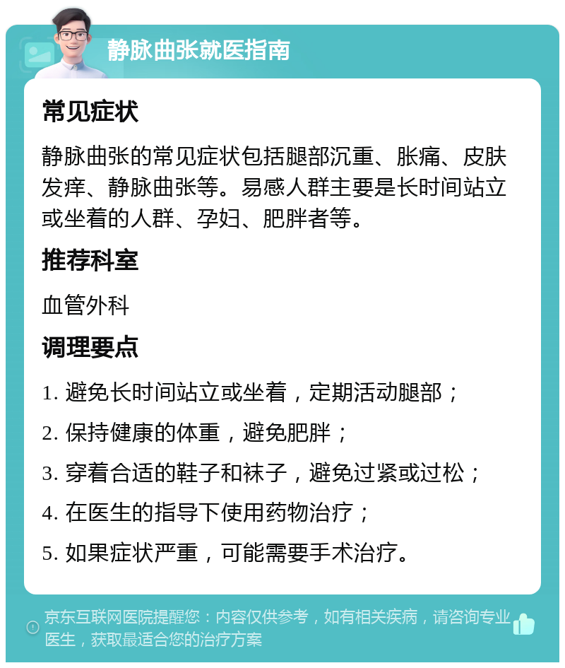 静脉曲张就医指南 常见症状 静脉曲张的常见症状包括腿部沉重、胀痛、皮肤发痒、静脉曲张等。易感人群主要是长时间站立或坐着的人群、孕妇、肥胖者等。 推荐科室 血管外科 调理要点 1. 避免长时间站立或坐着，定期活动腿部； 2. 保持健康的体重，避免肥胖； 3. 穿着合适的鞋子和袜子，避免过紧或过松； 4. 在医生的指导下使用药物治疗； 5. 如果症状严重，可能需要手术治疗。