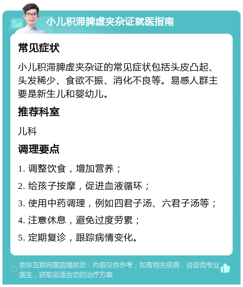 小儿积滞脾虚夹杂证就医指南 常见症状 小儿积滞脾虚夹杂证的常见症状包括头皮凸起、头发稀少、食欲不振、消化不良等。易感人群主要是新生儿和婴幼儿。 推荐科室 儿科 调理要点 1. 调整饮食，增加营养； 2. 给孩子按摩，促进血液循环； 3. 使用中药调理，例如四君子汤、六君子汤等； 4. 注意休息，避免过度劳累； 5. 定期复诊，跟踪病情变化。