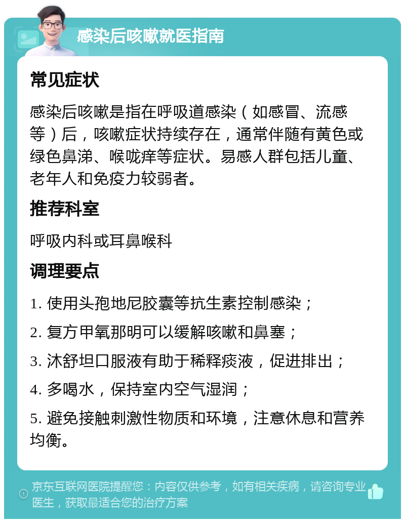 感染后咳嗽就医指南 常见症状 感染后咳嗽是指在呼吸道感染（如感冒、流感等）后，咳嗽症状持续存在，通常伴随有黄色或绿色鼻涕、喉咙痒等症状。易感人群包括儿童、老年人和免疫力较弱者。 推荐科室 呼吸内科或耳鼻喉科 调理要点 1. 使用头孢地尼胶囊等抗生素控制感染； 2. 复方甲氧那明可以缓解咳嗽和鼻塞； 3. 沐舒坦口服液有助于稀释痰液，促进排出； 4. 多喝水，保持室内空气湿润； 5. 避免接触刺激性物质和环境，注意休息和营养均衡。