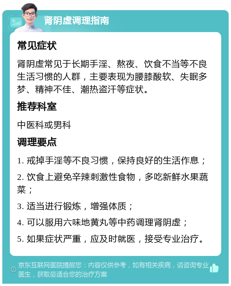 肾阴虚调理指南 常见症状 肾阴虚常见于长期手淫、熬夜、饮食不当等不良生活习惯的人群，主要表现为腰膝酸软、失眠多梦、精神不佳、潮热盗汗等症状。 推荐科室 中医科或男科 调理要点 1. 戒掉手淫等不良习惯，保持良好的生活作息； 2. 饮食上避免辛辣刺激性食物，多吃新鲜水果蔬菜； 3. 适当进行锻炼，增强体质； 4. 可以服用六味地黄丸等中药调理肾阴虚； 5. 如果症状严重，应及时就医，接受专业治疗。