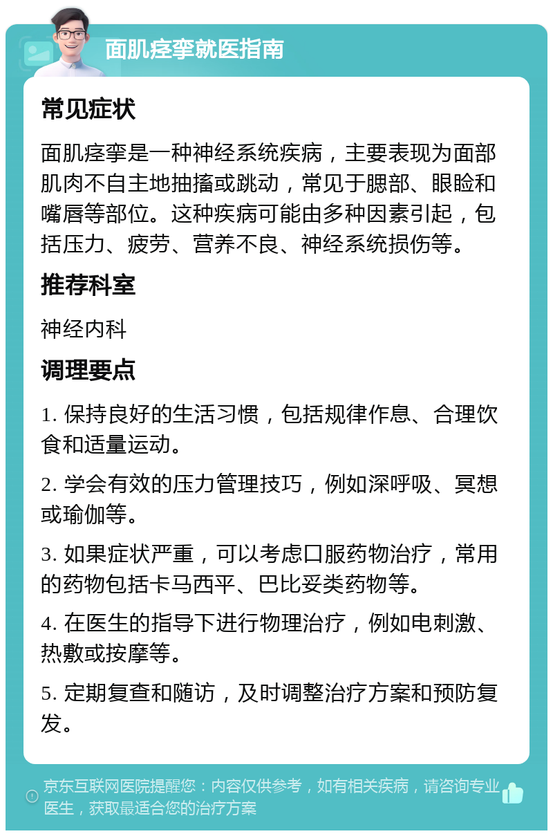 面肌痉挛就医指南 常见症状 面肌痉挛是一种神经系统疾病，主要表现为面部肌肉不自主地抽搐或跳动，常见于腮部、眼睑和嘴唇等部位。这种疾病可能由多种因素引起，包括压力、疲劳、营养不良、神经系统损伤等。 推荐科室 神经内科 调理要点 1. 保持良好的生活习惯，包括规律作息、合理饮食和适量运动。 2. 学会有效的压力管理技巧，例如深呼吸、冥想或瑜伽等。 3. 如果症状严重，可以考虑口服药物治疗，常用的药物包括卡马西平、巴比妥类药物等。 4. 在医生的指导下进行物理治疗，例如电刺激、热敷或按摩等。 5. 定期复查和随访，及时调整治疗方案和预防复发。