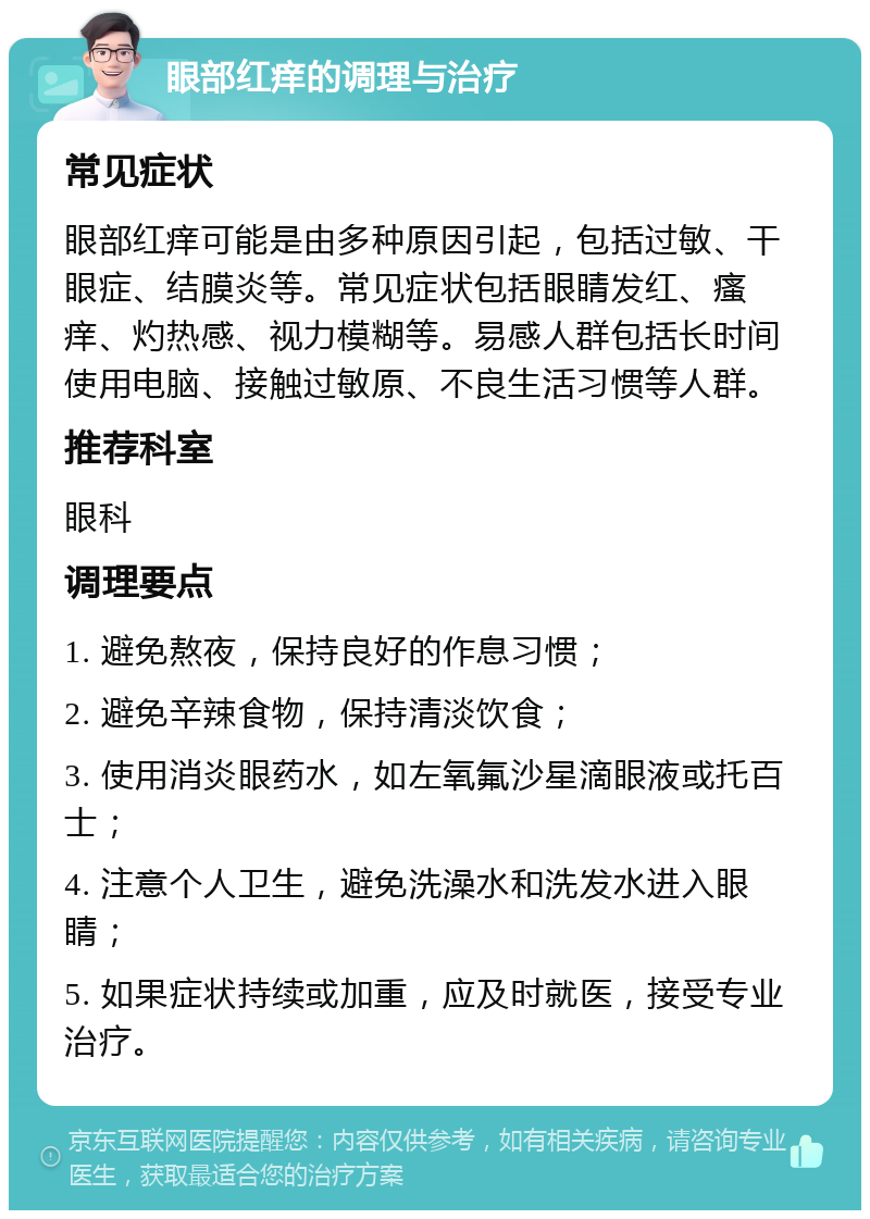 眼部红痒的调理与治疗 常见症状 眼部红痒可能是由多种原因引起，包括过敏、干眼症、结膜炎等。常见症状包括眼睛发红、瘙痒、灼热感、视力模糊等。易感人群包括长时间使用电脑、接触过敏原、不良生活习惯等人群。 推荐科室 眼科 调理要点 1. 避免熬夜，保持良好的作息习惯； 2. 避免辛辣食物，保持清淡饮食； 3. 使用消炎眼药水，如左氧氟沙星滴眼液或托百士； 4. 注意个人卫生，避免洗澡水和洗发水进入眼睛； 5. 如果症状持续或加重，应及时就医，接受专业治疗。