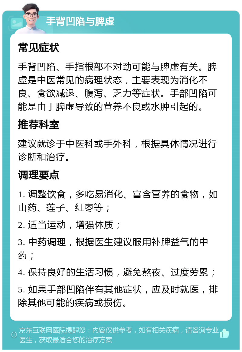 手背凹陷与脾虚 常见症状 手背凹陷、手指根部不对劲可能与脾虚有关。脾虚是中医常见的病理状态，主要表现为消化不良、食欲减退、腹泻、乏力等症状。手部凹陷可能是由于脾虚导致的营养不良或水肿引起的。 推荐科室 建议就诊于中医科或手外科，根据具体情况进行诊断和治疗。 调理要点 1. 调整饮食，多吃易消化、富含营养的食物，如山药、莲子、红枣等； 2. 适当运动，增强体质； 3. 中药调理，根据医生建议服用补脾益气的中药； 4. 保持良好的生活习惯，避免熬夜、过度劳累； 5. 如果手部凹陷伴有其他症状，应及时就医，排除其他可能的疾病或损伤。