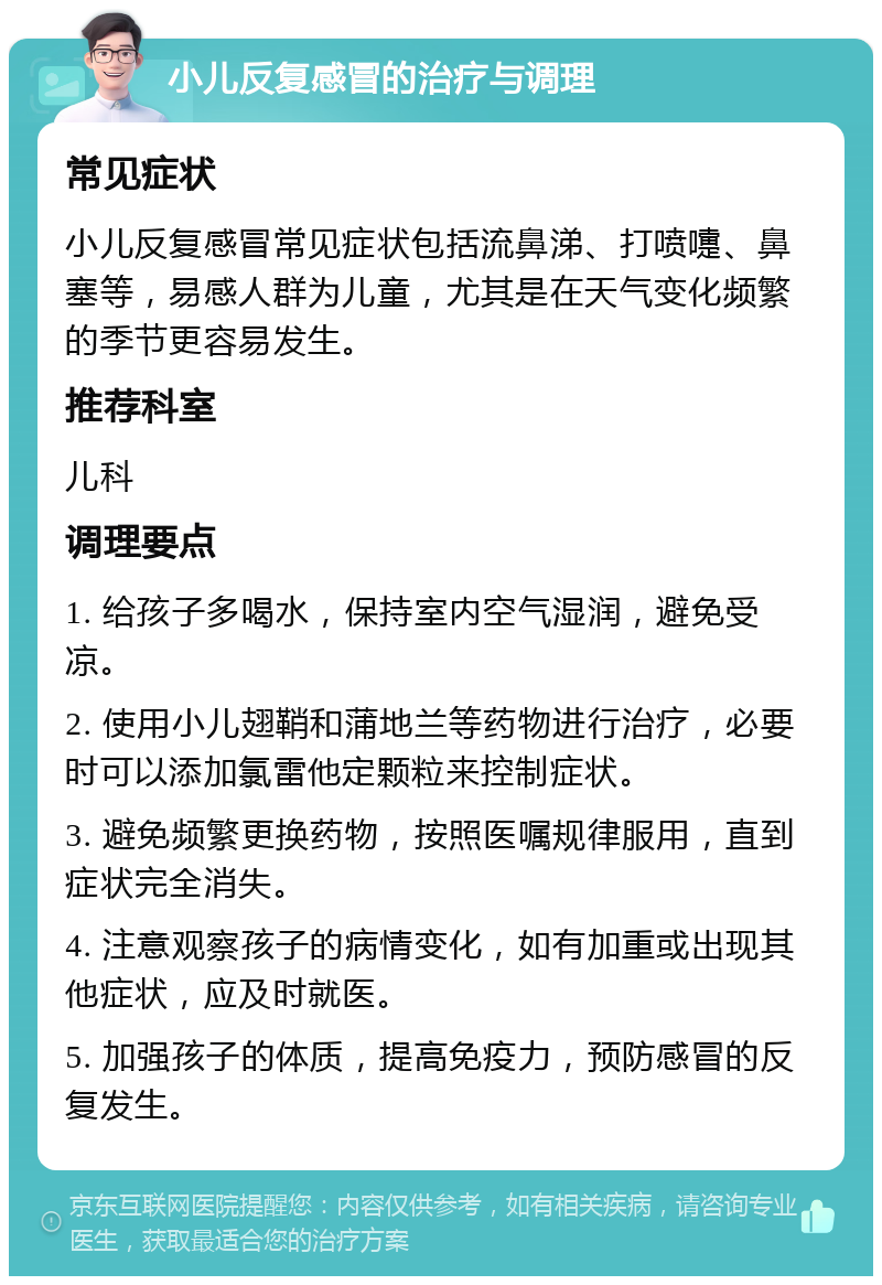 小儿反复感冒的治疗与调理 常见症状 小儿反复感冒常见症状包括流鼻涕、打喷嚏、鼻塞等，易感人群为儿童，尤其是在天气变化频繁的季节更容易发生。 推荐科室 儿科 调理要点 1. 给孩子多喝水，保持室内空气湿润，避免受凉。 2. 使用小儿翅鞘和蒲地兰等药物进行治疗，必要时可以添加氯雷他定颗粒来控制症状。 3. 避免频繁更换药物，按照医嘱规律服用，直到症状完全消失。 4. 注意观察孩子的病情变化，如有加重或出现其他症状，应及时就医。 5. 加强孩子的体质，提高免疫力，预防感冒的反复发生。