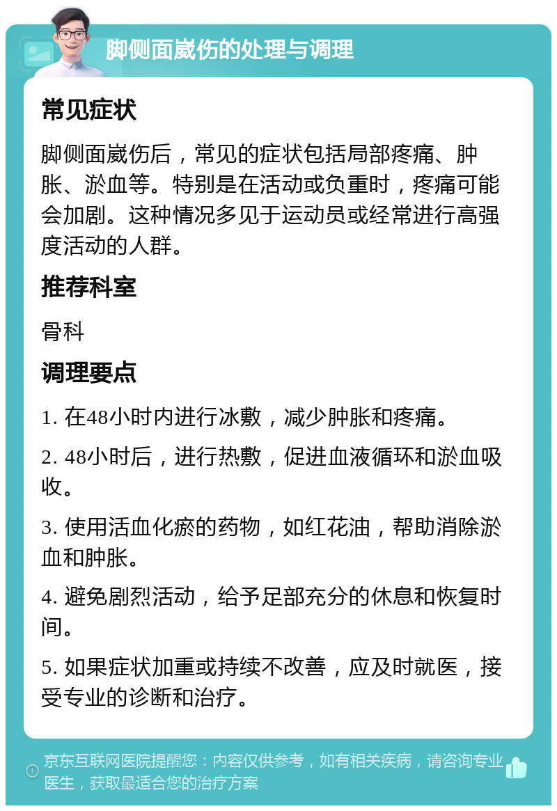 脚侧面崴伤的处理与调理 常见症状 脚侧面崴伤后，常见的症状包括局部疼痛、肿胀、淤血等。特别是在活动或负重时，疼痛可能会加剧。这种情况多见于运动员或经常进行高强度活动的人群。 推荐科室 骨科 调理要点 1. 在48小时内进行冰敷，减少肿胀和疼痛。 2. 48小时后，进行热敷，促进血液循环和淤血吸收。 3. 使用活血化瘀的药物，如红花油，帮助消除淤血和肿胀。 4. 避免剧烈活动，给予足部充分的休息和恢复时间。 5. 如果症状加重或持续不改善，应及时就医，接受专业的诊断和治疗。