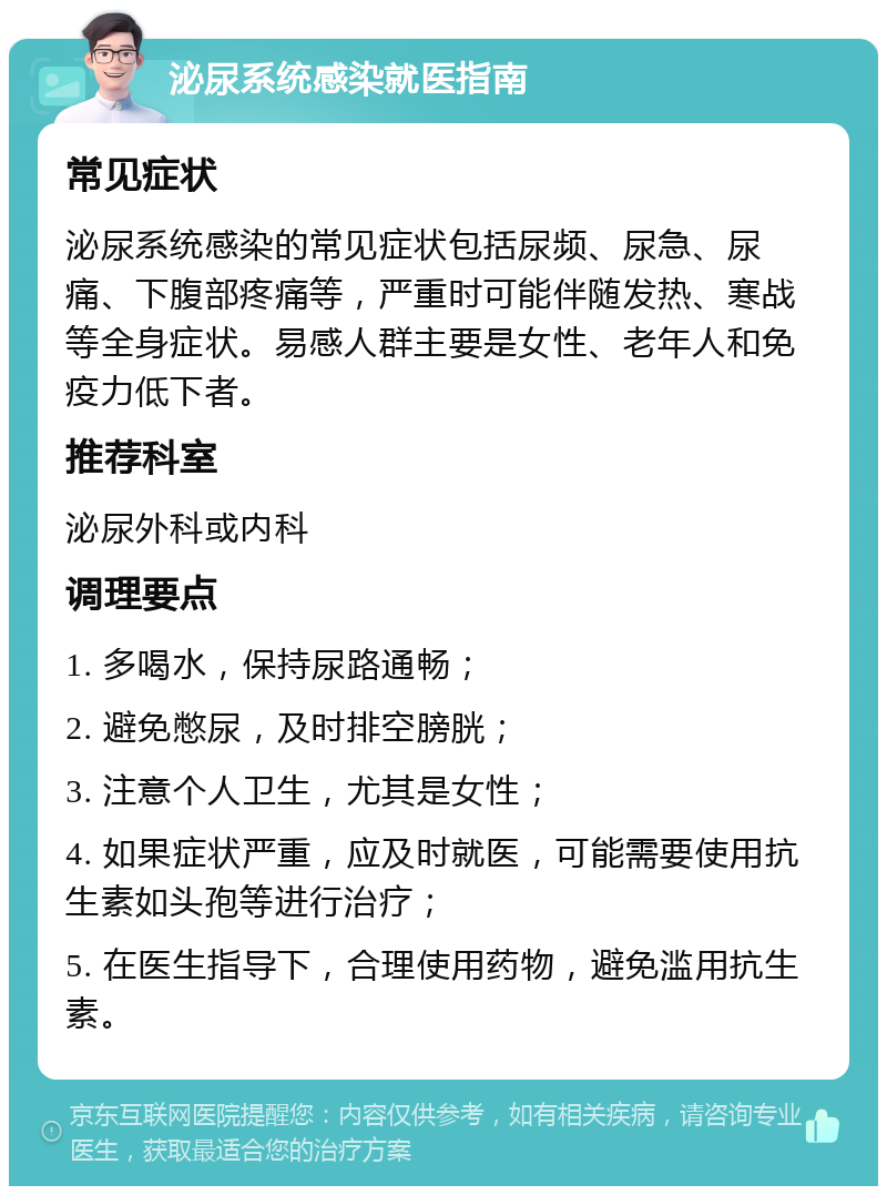 泌尿系统感染就医指南 常见症状 泌尿系统感染的常见症状包括尿频、尿急、尿痛、下腹部疼痛等，严重时可能伴随发热、寒战等全身症状。易感人群主要是女性、老年人和免疫力低下者。 推荐科室 泌尿外科或内科 调理要点 1. 多喝水，保持尿路通畅； 2. 避免憋尿，及时排空膀胱； 3. 注意个人卫生，尤其是女性； 4. 如果症状严重，应及时就医，可能需要使用抗生素如头孢等进行治疗； 5. 在医生指导下，合理使用药物，避免滥用抗生素。