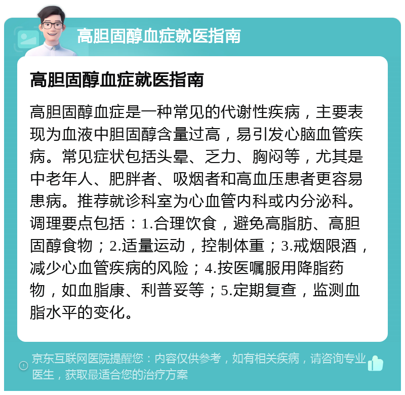 高胆固醇血症就医指南 高胆固醇血症就医指南 高胆固醇血症是一种常见的代谢性疾病，主要表现为血液中胆固醇含量过高，易引发心脑血管疾病。常见症状包括头晕、乏力、胸闷等，尤其是中老年人、肥胖者、吸烟者和高血压患者更容易患病。推荐就诊科室为心血管内科或内分泌科。调理要点包括：1.合理饮食，避免高脂肪、高胆固醇食物；2.适量运动，控制体重；3.戒烟限酒，减少心血管疾病的风险；4.按医嘱服用降脂药物，如血脂康、利普妥等；5.定期复查，监测血脂水平的变化。