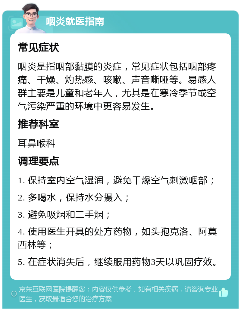 咽炎就医指南 常见症状 咽炎是指咽部黏膜的炎症，常见症状包括咽部疼痛、干燥、灼热感、咳嗽、声音嘶哑等。易感人群主要是儿童和老年人，尤其是在寒冷季节或空气污染严重的环境中更容易发生。 推荐科室 耳鼻喉科 调理要点 1. 保持室内空气湿润，避免干燥空气刺激咽部； 2. 多喝水，保持水分摄入； 3. 避免吸烟和二手烟； 4. 使用医生开具的处方药物，如头孢克洛、阿莫西林等； 5. 在症状消失后，继续服用药物3天以巩固疗效。