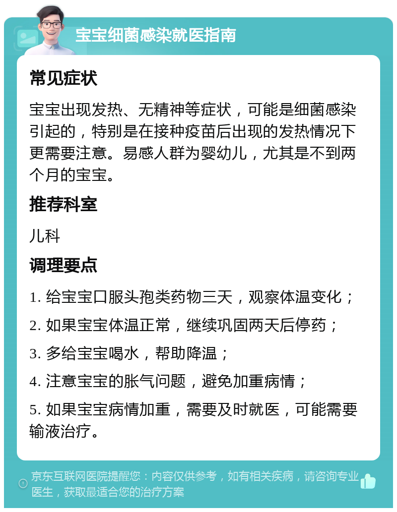 宝宝细菌感染就医指南 常见症状 宝宝出现发热、无精神等症状，可能是细菌感染引起的，特别是在接种疫苗后出现的发热情况下更需要注意。易感人群为婴幼儿，尤其是不到两个月的宝宝。 推荐科室 儿科 调理要点 1. 给宝宝口服头孢类药物三天，观察体温变化； 2. 如果宝宝体温正常，继续巩固两天后停药； 3. 多给宝宝喝水，帮助降温； 4. 注意宝宝的胀气问题，避免加重病情； 5. 如果宝宝病情加重，需要及时就医，可能需要输液治疗。