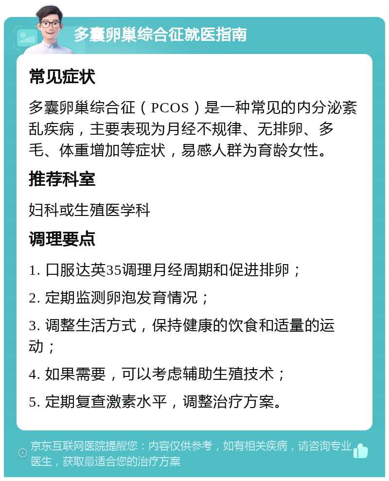 多囊卵巢综合征就医指南 常见症状 多囊卵巢综合征（PCOS）是一种常见的内分泌紊乱疾病，主要表现为月经不规律、无排卵、多毛、体重增加等症状，易感人群为育龄女性。 推荐科室 妇科或生殖医学科 调理要点 1. 口服达英35调理月经周期和促进排卵； 2. 定期监测卵泡发育情况； 3. 调整生活方式，保持健康的饮食和适量的运动； 4. 如果需要，可以考虑辅助生殖技术； 5. 定期复查激素水平，调整治疗方案。