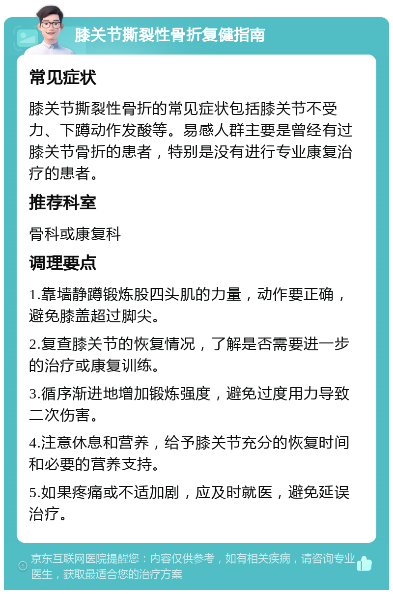 膝关节撕裂性骨折复健指南 常见症状 膝关节撕裂性骨折的常见症状包括膝关节不受力、下蹲动作发酸等。易感人群主要是曾经有过膝关节骨折的患者，特别是没有进行专业康复治疗的患者。 推荐科室 骨科或康复科 调理要点 1.靠墙静蹲锻炼股四头肌的力量，动作要正确，避免膝盖超过脚尖。 2.复查膝关节的恢复情况，了解是否需要进一步的治疗或康复训练。 3.循序渐进地增加锻炼强度，避免过度用力导致二次伤害。 4.注意休息和营养，给予膝关节充分的恢复时间和必要的营养支持。 5.如果疼痛或不适加剧，应及时就医，避免延误治疗。