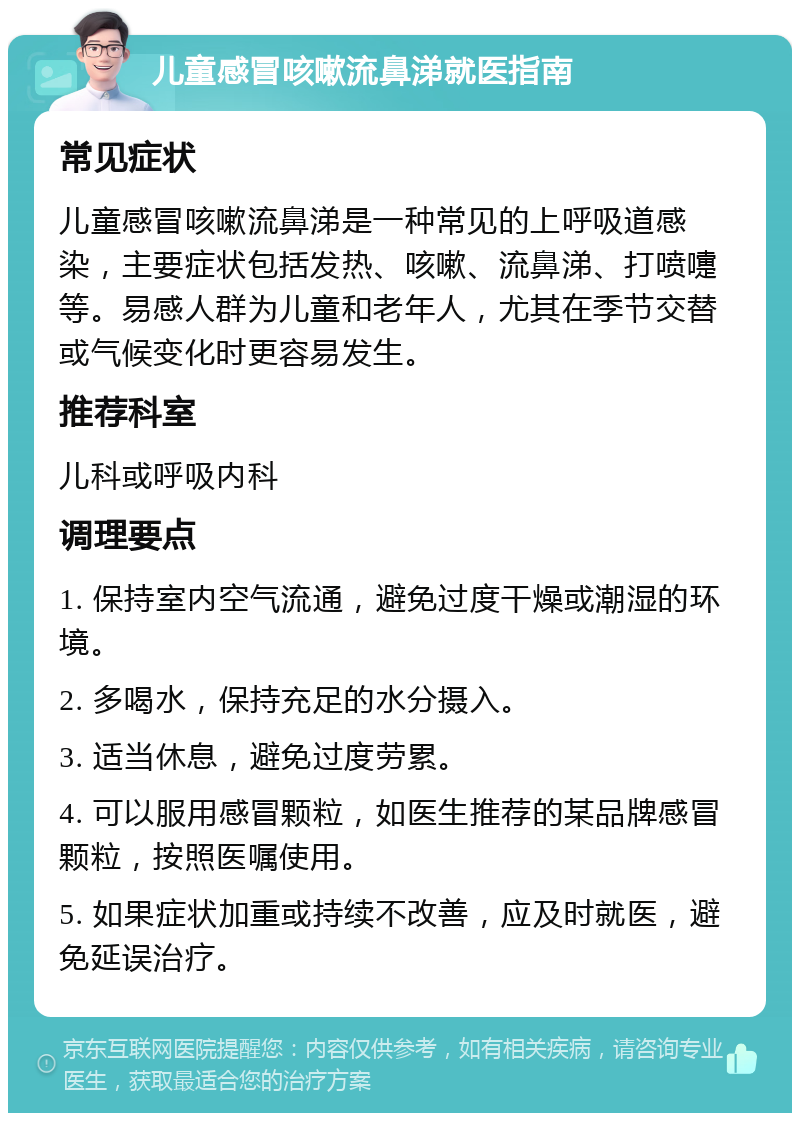 儿童感冒咳嗽流鼻涕就医指南 常见症状 儿童感冒咳嗽流鼻涕是一种常见的上呼吸道感染，主要症状包括发热、咳嗽、流鼻涕、打喷嚏等。易感人群为儿童和老年人，尤其在季节交替或气候变化时更容易发生。 推荐科室 儿科或呼吸内科 调理要点 1. 保持室内空气流通，避免过度干燥或潮湿的环境。 2. 多喝水，保持充足的水分摄入。 3. 适当休息，避免过度劳累。 4. 可以服用感冒颗粒，如医生推荐的某品牌感冒颗粒，按照医嘱使用。 5. 如果症状加重或持续不改善，应及时就医，避免延误治疗。