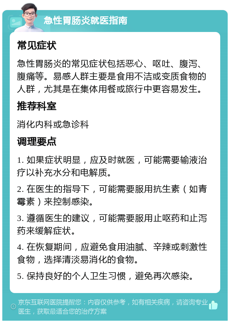 急性胃肠炎就医指南 常见症状 急性胃肠炎的常见症状包括恶心、呕吐、腹泻、腹痛等。易感人群主要是食用不洁或变质食物的人群，尤其是在集体用餐或旅行中更容易发生。 推荐科室 消化内科或急诊科 调理要点 1. 如果症状明显，应及时就医，可能需要输液治疗以补充水分和电解质。 2. 在医生的指导下，可能需要服用抗生素（如青霉素）来控制感染。 3. 遵循医生的建议，可能需要服用止呕药和止泻药来缓解症状。 4. 在恢复期间，应避免食用油腻、辛辣或刺激性食物，选择清淡易消化的食物。 5. 保持良好的个人卫生习惯，避免再次感染。