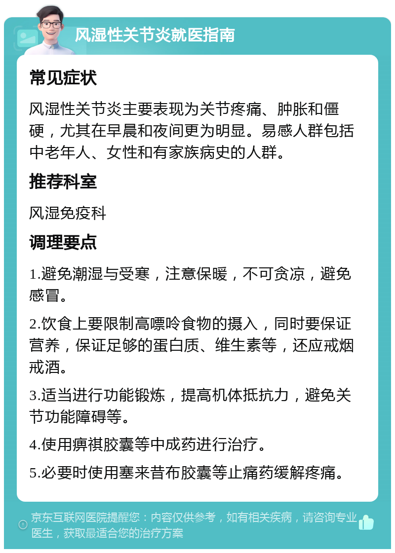 风湿性关节炎就医指南 常见症状 风湿性关节炎主要表现为关节疼痛、肿胀和僵硬，尤其在早晨和夜间更为明显。易感人群包括中老年人、女性和有家族病史的人群。 推荐科室 风湿免疫科 调理要点 1.避免潮湿与受寒，注意保暖，不可贪凉，避免感冒。 2.饮食上要限制高嘌呤食物的摄入，同时要保证营养，保证足够的蛋白质、维生素等，还应戒烟戒酒。 3.适当进行功能锻炼，提高机体抵抗力，避免关节功能障碍等。 4.使用痹祺胶囊等中成药进行治疗。 5.必要时使用塞来昔布胶囊等止痛药缓解疼痛。