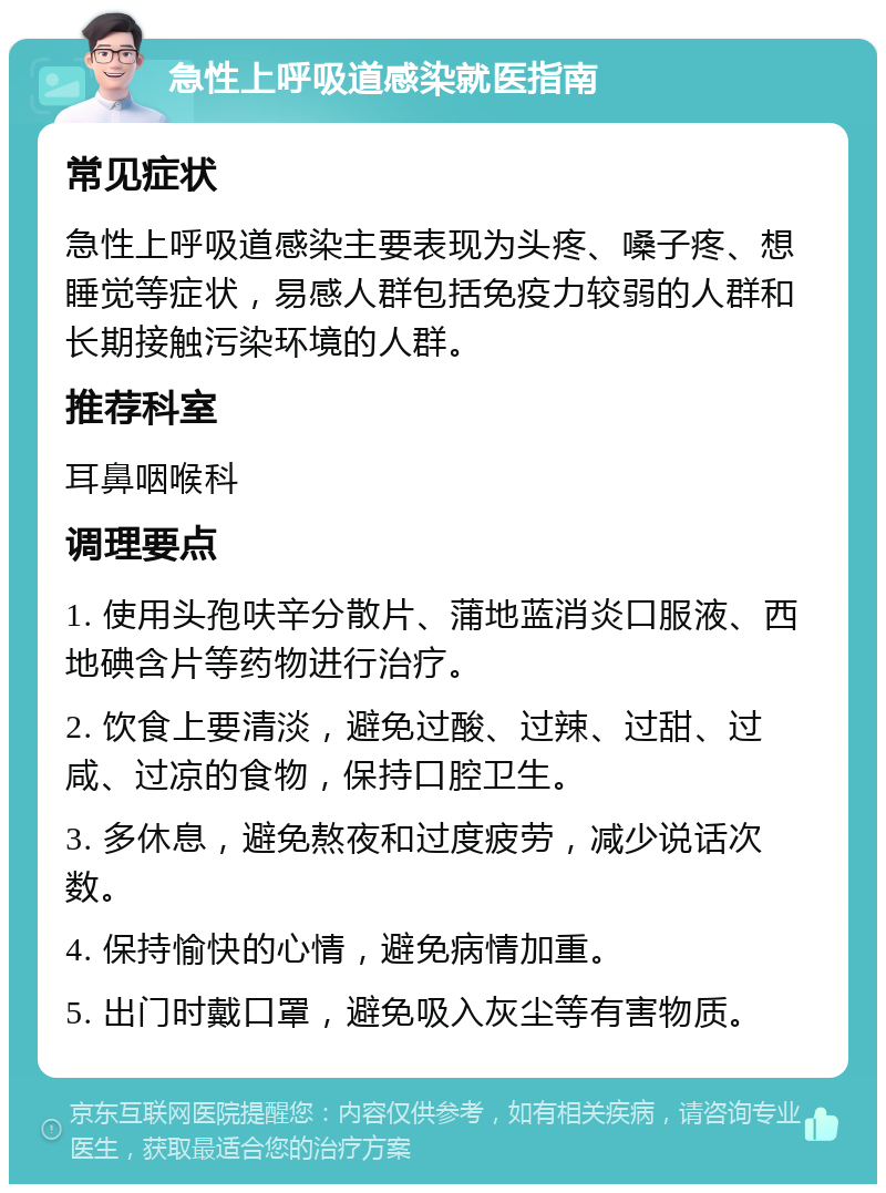 急性上呼吸道感染就医指南 常见症状 急性上呼吸道感染主要表现为头疼、嗓子疼、想睡觉等症状，易感人群包括免疫力较弱的人群和长期接触污染环境的人群。 推荐科室 耳鼻咽喉科 调理要点 1. 使用头孢呋辛分散片、蒲地蓝消炎口服液、西地碘含片等药物进行治疗。 2. 饮食上要清淡，避免过酸、过辣、过甜、过咸、过凉的食物，保持口腔卫生。 3. 多休息，避免熬夜和过度疲劳，减少说话次数。 4. 保持愉快的心情，避免病情加重。 5. 出门时戴口罩，避免吸入灰尘等有害物质。