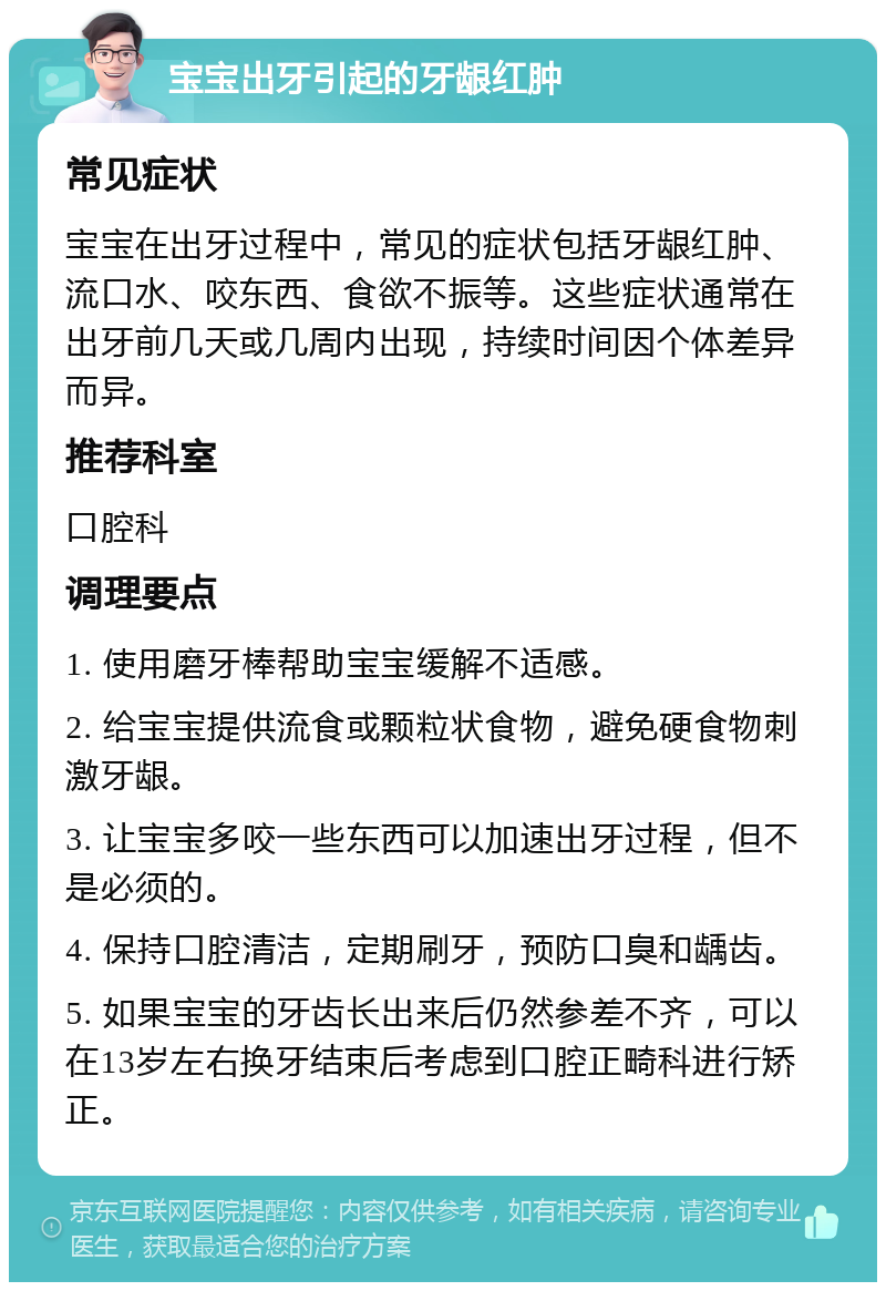 宝宝出牙引起的牙龈红肿 常见症状 宝宝在出牙过程中，常见的症状包括牙龈红肿、流口水、咬东西、食欲不振等。这些症状通常在出牙前几天或几周内出现，持续时间因个体差异而异。 推荐科室 口腔科 调理要点 1. 使用磨牙棒帮助宝宝缓解不适感。 2. 给宝宝提供流食或颗粒状食物，避免硬食物刺激牙龈。 3. 让宝宝多咬一些东西可以加速出牙过程，但不是必须的。 4. 保持口腔清洁，定期刷牙，预防口臭和龋齿。 5. 如果宝宝的牙齿长出来后仍然参差不齐，可以在13岁左右换牙结束后考虑到口腔正畸科进行矫正。