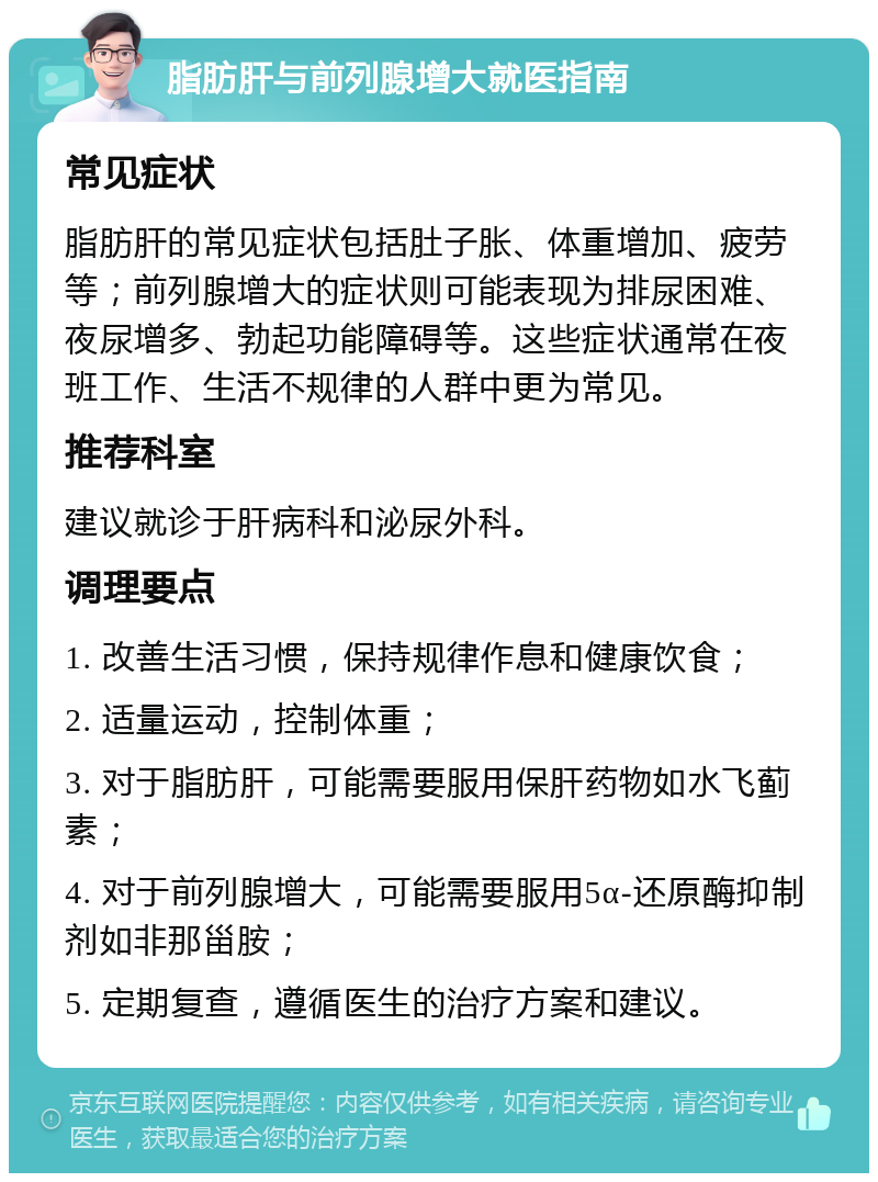 脂肪肝与前列腺增大就医指南 常见症状 脂肪肝的常见症状包括肚子胀、体重增加、疲劳等；前列腺增大的症状则可能表现为排尿困难、夜尿增多、勃起功能障碍等。这些症状通常在夜班工作、生活不规律的人群中更为常见。 推荐科室 建议就诊于肝病科和泌尿外科。 调理要点 1. 改善生活习惯，保持规律作息和健康饮食； 2. 适量运动，控制体重； 3. 对于脂肪肝，可能需要服用保肝药物如水飞蓟素； 4. 对于前列腺增大，可能需要服用5α-还原酶抑制剂如非那甾胺； 5. 定期复查，遵循医生的治疗方案和建议。