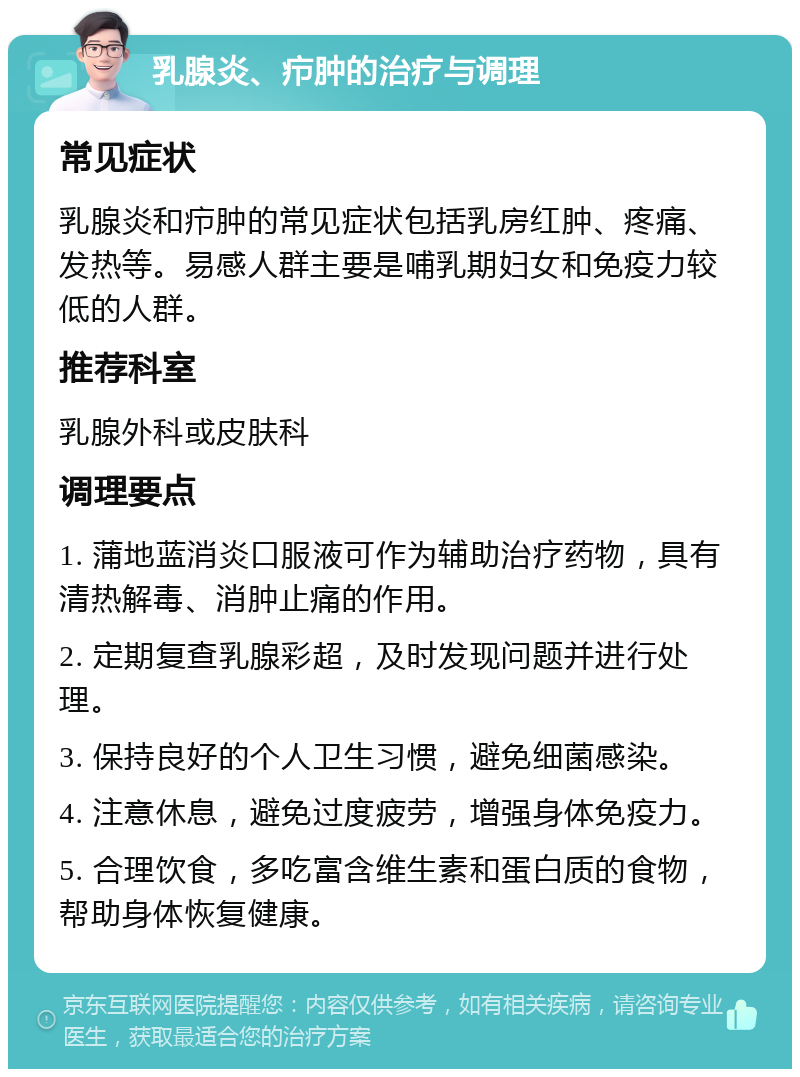 乳腺炎、疖肿的治疗与调理 常见症状 乳腺炎和疖肿的常见症状包括乳房红肿、疼痛、发热等。易感人群主要是哺乳期妇女和免疫力较低的人群。 推荐科室 乳腺外科或皮肤科 调理要点 1. 蒲地蓝消炎口服液可作为辅助治疗药物，具有清热解毒、消肿止痛的作用。 2. 定期复查乳腺彩超，及时发现问题并进行处理。 3. 保持良好的个人卫生习惯，避免细菌感染。 4. 注意休息，避免过度疲劳，增强身体免疫力。 5. 合理饮食，多吃富含维生素和蛋白质的食物，帮助身体恢复健康。