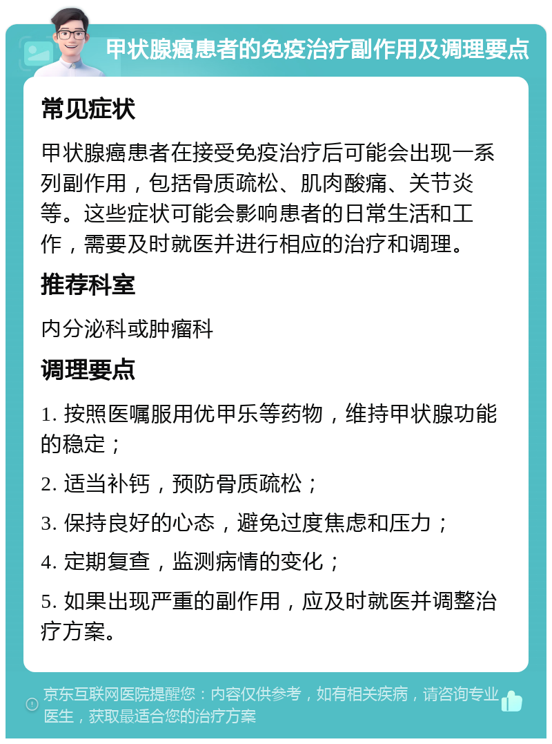 甲状腺癌患者的免疫治疗副作用及调理要点 常见症状 甲状腺癌患者在接受免疫治疗后可能会出现一系列副作用，包括骨质疏松、肌肉酸痛、关节炎等。这些症状可能会影响患者的日常生活和工作，需要及时就医并进行相应的治疗和调理。 推荐科室 内分泌科或肿瘤科 调理要点 1. 按照医嘱服用优甲乐等药物，维持甲状腺功能的稳定； 2. 适当补钙，预防骨质疏松； 3. 保持良好的心态，避免过度焦虑和压力； 4. 定期复查，监测病情的变化； 5. 如果出现严重的副作用，应及时就医并调整治疗方案。