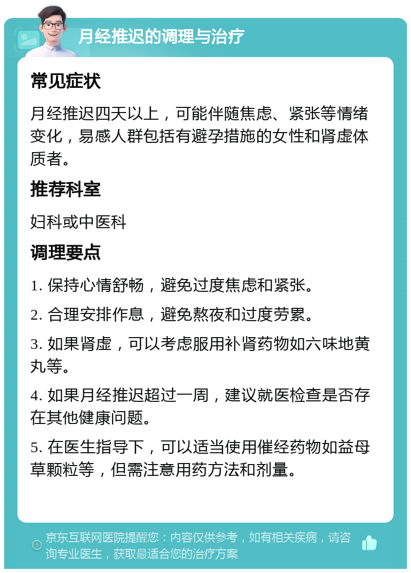 月经推迟的调理与治疗 常见症状 月经推迟四天以上，可能伴随焦虑、紧张等情绪变化，易感人群包括有避孕措施的女性和肾虚体质者。 推荐科室 妇科或中医科 调理要点 1. 保持心情舒畅，避免过度焦虑和紧张。 2. 合理安排作息，避免熬夜和过度劳累。 3. 如果肾虚，可以考虑服用补肾药物如六味地黄丸等。 4. 如果月经推迟超过一周，建议就医检查是否存在其他健康问题。 5. 在医生指导下，可以适当使用催经药物如益母草颗粒等，但需注意用药方法和剂量。