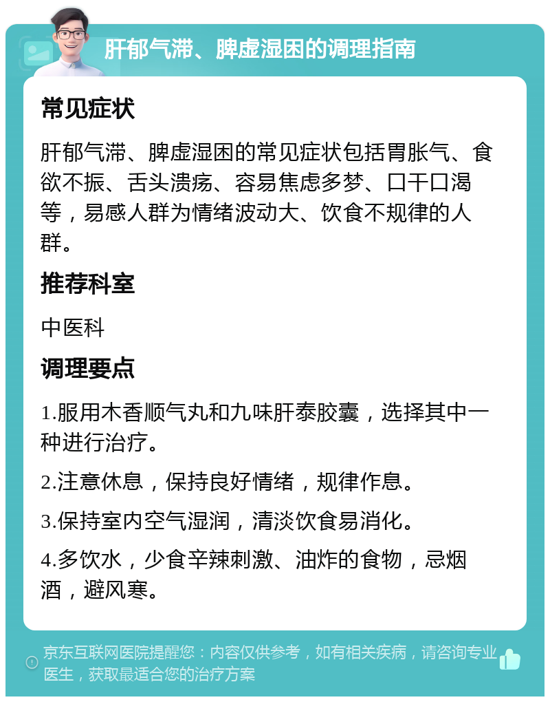 肝郁气滞、脾虚湿困的调理指南 常见症状 肝郁气滞、脾虚湿困的常见症状包括胃胀气、食欲不振、舌头溃疡、容易焦虑多梦、口干口渴等，易感人群为情绪波动大、饮食不规律的人群。 推荐科室 中医科 调理要点 1.服用木香顺气丸和九味肝泰胶囊，选择其中一种进行治疗。 2.注意休息，保持良好情绪，规律作息。 3.保持室内空气湿润，清淡饮食易消化。 4.多饮水，少食辛辣刺激、油炸的食物，忌烟酒，避风寒。