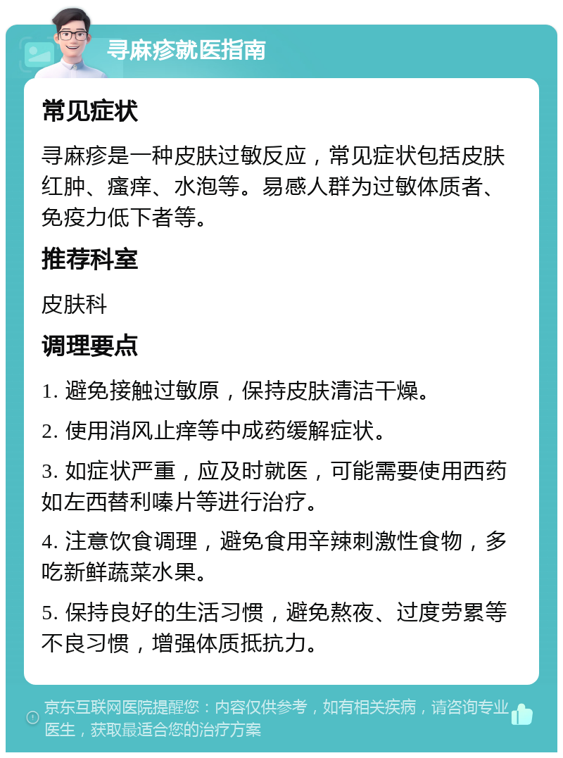 寻麻疹就医指南 常见症状 寻麻疹是一种皮肤过敏反应，常见症状包括皮肤红肿、瘙痒、水泡等。易感人群为过敏体质者、免疫力低下者等。 推荐科室 皮肤科 调理要点 1. 避免接触过敏原，保持皮肤清洁干燥。 2. 使用消风止痒等中成药缓解症状。 3. 如症状严重，应及时就医，可能需要使用西药如左西替利嗪片等进行治疗。 4. 注意饮食调理，避免食用辛辣刺激性食物，多吃新鲜蔬菜水果。 5. 保持良好的生活习惯，避免熬夜、过度劳累等不良习惯，增强体质抵抗力。