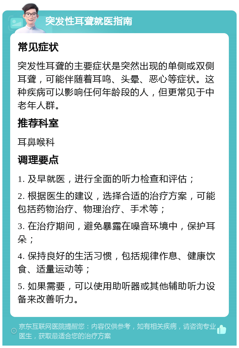 突发性耳聋就医指南 常见症状 突发性耳聋的主要症状是突然出现的单侧或双侧耳聋，可能伴随着耳鸣、头晕、恶心等症状。这种疾病可以影响任何年龄段的人，但更常见于中老年人群。 推荐科室 耳鼻喉科 调理要点 1. 及早就医，进行全面的听力检查和评估； 2. 根据医生的建议，选择合适的治疗方案，可能包括药物治疗、物理治疗、手术等； 3. 在治疗期间，避免暴露在噪音环境中，保护耳朵； 4. 保持良好的生活习惯，包括规律作息、健康饮食、适量运动等； 5. 如果需要，可以使用助听器或其他辅助听力设备来改善听力。