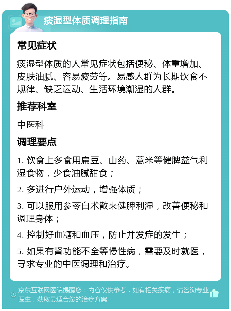 痰湿型体质调理指南 常见症状 痰湿型体质的人常见症状包括便秘、体重增加、皮肤油腻、容易疲劳等。易感人群为长期饮食不规律、缺乏运动、生活环境潮湿的人群。 推荐科室 中医科 调理要点 1. 饮食上多食用扁豆、山药、薏米等健脾益气利湿食物，少食油腻甜食； 2. 多进行户外运动，增强体质； 3. 可以服用参苓白术散来健脾利湿，改善便秘和调理身体； 4. 控制好血糖和血压，防止并发症的发生； 5. 如果有肾功能不全等慢性病，需要及时就医，寻求专业的中医调理和治疗。