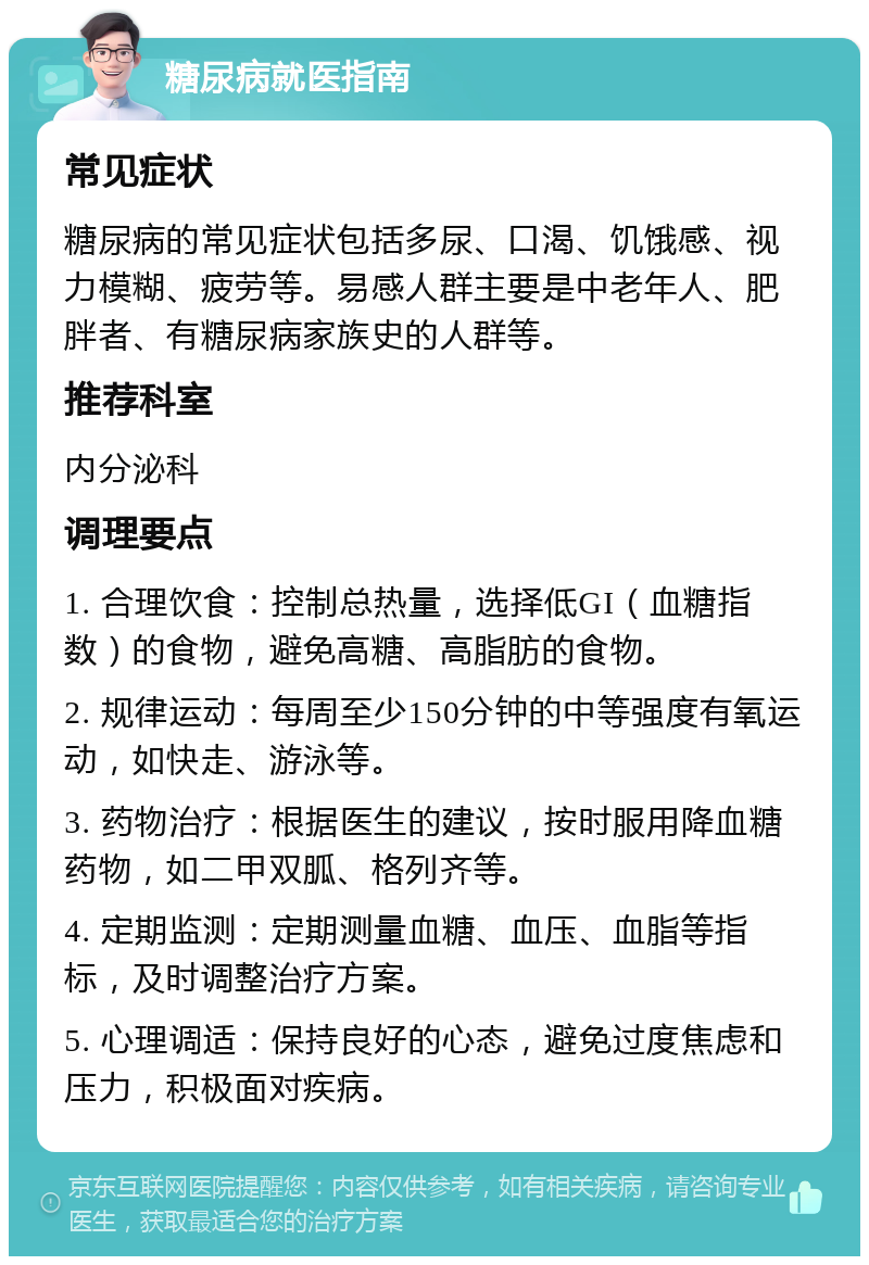 糖尿病就医指南 常见症状 糖尿病的常见症状包括多尿、口渴、饥饿感、视力模糊、疲劳等。易感人群主要是中老年人、肥胖者、有糖尿病家族史的人群等。 推荐科室 内分泌科 调理要点 1. 合理饮食：控制总热量，选择低GI（血糖指数）的食物，避免高糖、高脂肪的食物。 2. 规律运动：每周至少150分钟的中等强度有氧运动，如快走、游泳等。 3. 药物治疗：根据医生的建议，按时服用降血糖药物，如二甲双胍、格列齐等。 4. 定期监测：定期测量血糖、血压、血脂等指标，及时调整治疗方案。 5. 心理调适：保持良好的心态，避免过度焦虑和压力，积极面对疾病。