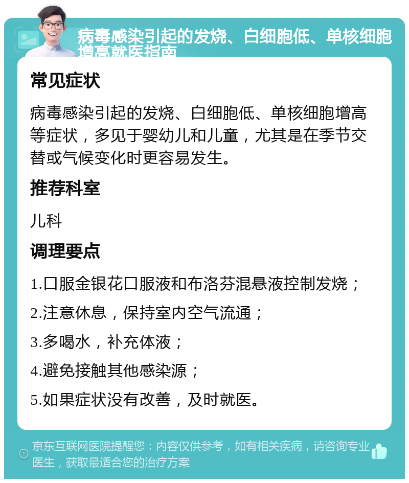 病毒感染引起的发烧、白细胞低、单核细胞增高就医指南 常见症状 病毒感染引起的发烧、白细胞低、单核细胞增高等症状，多见于婴幼儿和儿童，尤其是在季节交替或气候变化时更容易发生。 推荐科室 儿科 调理要点 1.口服金银花口服液和布洛芬混悬液控制发烧； 2.注意休息，保持室内空气流通； 3.多喝水，补充体液； 4.避免接触其他感染源； 5.如果症状没有改善，及时就医。