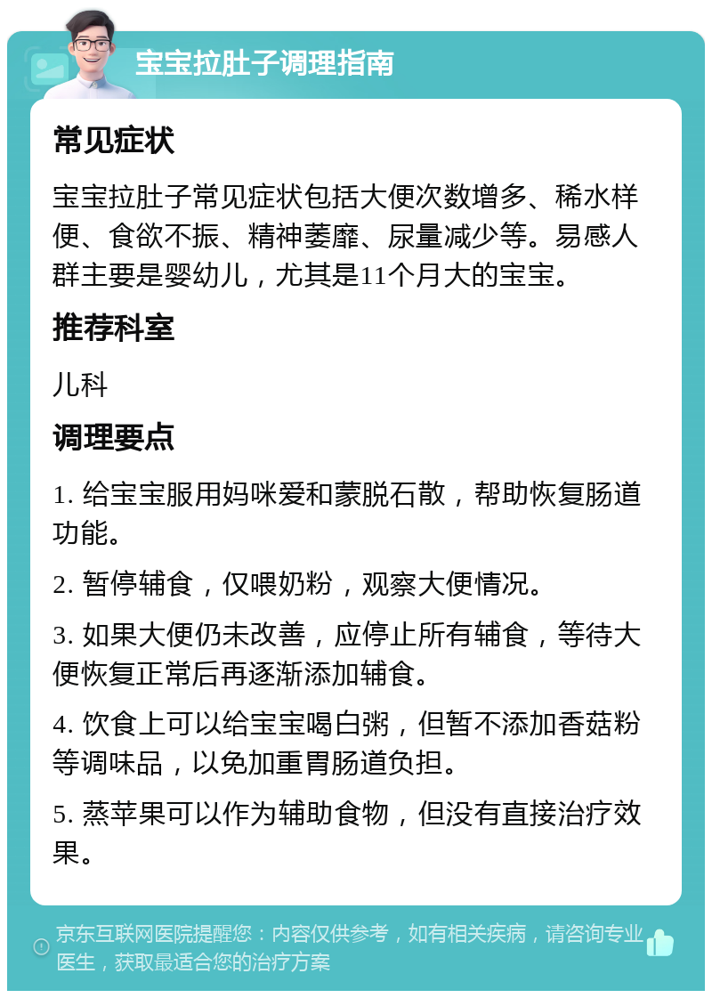 宝宝拉肚子调理指南 常见症状 宝宝拉肚子常见症状包括大便次数增多、稀水样便、食欲不振、精神萎靡、尿量减少等。易感人群主要是婴幼儿，尤其是11个月大的宝宝。 推荐科室 儿科 调理要点 1. 给宝宝服用妈咪爱和蒙脱石散，帮助恢复肠道功能。 2. 暂停辅食，仅喂奶粉，观察大便情况。 3. 如果大便仍未改善，应停止所有辅食，等待大便恢复正常后再逐渐添加辅食。 4. 饮食上可以给宝宝喝白粥，但暂不添加香菇粉等调味品，以免加重胃肠道负担。 5. 蒸苹果可以作为辅助食物，但没有直接治疗效果。