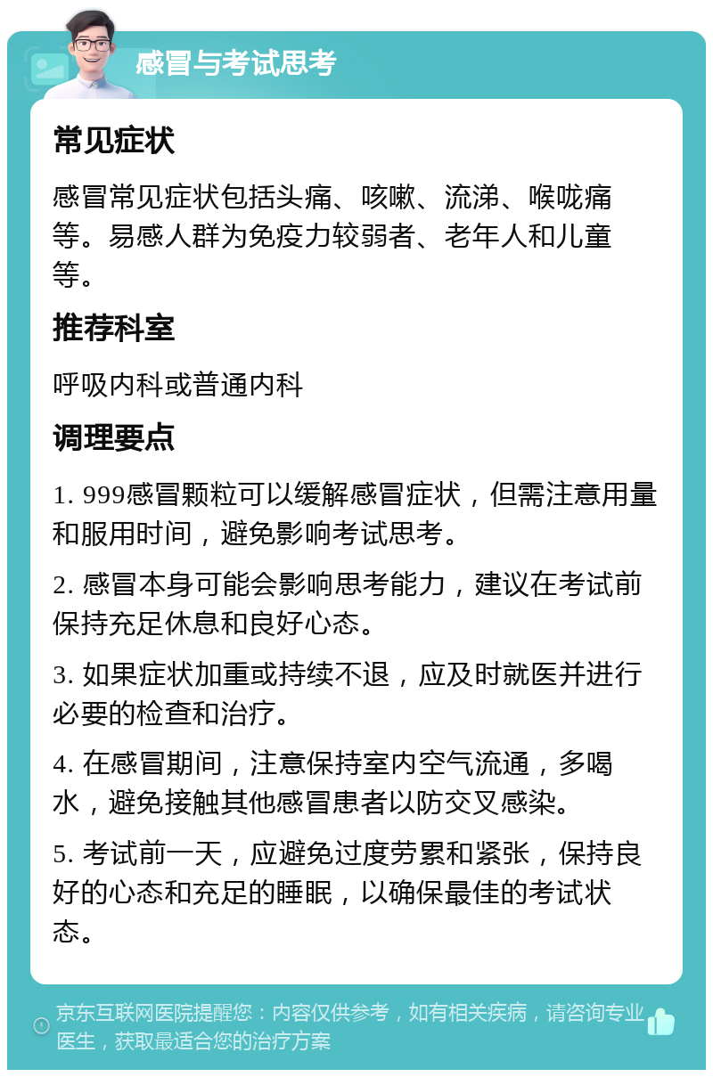 感冒与考试思考 常见症状 感冒常见症状包括头痛、咳嗽、流涕、喉咙痛等。易感人群为免疫力较弱者、老年人和儿童等。 推荐科室 呼吸内科或普通内科 调理要点 1. 999感冒颗粒可以缓解感冒症状，但需注意用量和服用时间，避免影响考试思考。 2. 感冒本身可能会影响思考能力，建议在考试前保持充足休息和良好心态。 3. 如果症状加重或持续不退，应及时就医并进行必要的检查和治疗。 4. 在感冒期间，注意保持室内空气流通，多喝水，避免接触其他感冒患者以防交叉感染。 5. 考试前一天，应避免过度劳累和紧张，保持良好的心态和充足的睡眠，以确保最佳的考试状态。