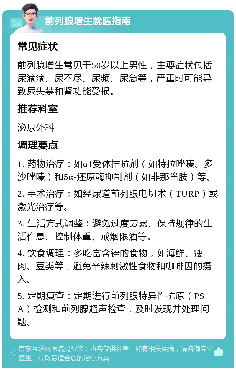 前列腺增生就医指南 常见症状 前列腺增生常见于50岁以上男性，主要症状包括尿滴滴、尿不尽、尿频、尿急等，严重时可能导致尿失禁和肾功能受损。 推荐科室 泌尿外科 调理要点 1. 药物治疗：如α1受体拮抗剂（如特拉唑嗪、多沙唑嗪）和5α-还原酶抑制剂（如非那甾胺）等。 2. 手术治疗：如经尿道前列腺电切术（TURP）或激光治疗等。 3. 生活方式调整：避免过度劳累、保持规律的生活作息、控制体重、戒烟限酒等。 4. 饮食调理：多吃富含锌的食物，如海鲜、瘦肉、豆类等，避免辛辣刺激性食物和咖啡因的摄入。 5. 定期复查：定期进行前列腺特异性抗原（PSA）检测和前列腺超声检查，及时发现并处理问题。