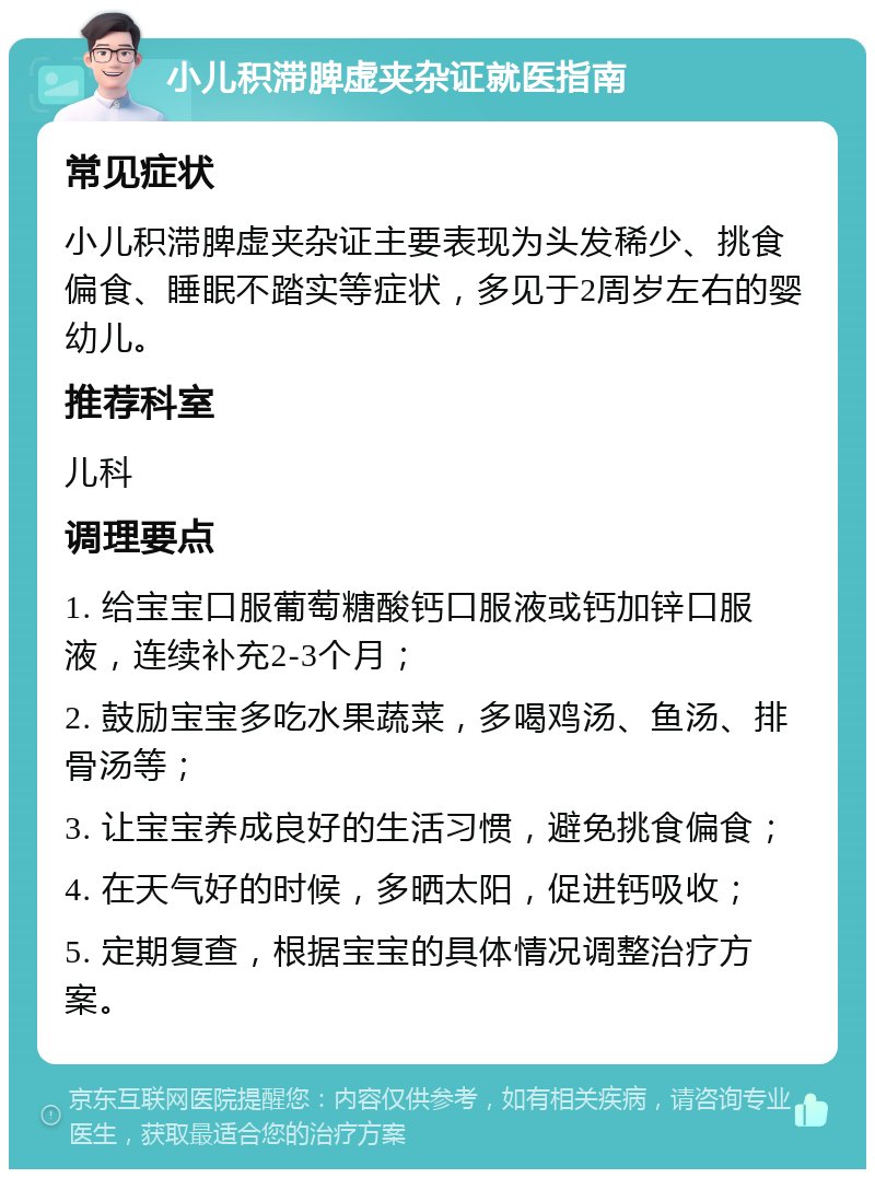 小儿积滞脾虚夹杂证就医指南 常见症状 小儿积滞脾虚夹杂证主要表现为头发稀少、挑食偏食、睡眠不踏实等症状，多见于2周岁左右的婴幼儿。 推荐科室 儿科 调理要点 1. 给宝宝口服葡萄糖酸钙口服液或钙加锌口服液，连续补充2-3个月； 2. 鼓励宝宝多吃水果蔬菜，多喝鸡汤、鱼汤、排骨汤等； 3. 让宝宝养成良好的生活习惯，避免挑食偏食； 4. 在天气好的时候，多晒太阳，促进钙吸收； 5. 定期复查，根据宝宝的具体情况调整治疗方案。