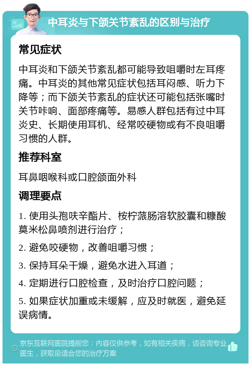 中耳炎与下颌关节紊乱的区别与治疗 常见症状 中耳炎和下颌关节紊乱都可能导致咀嚼时左耳疼痛。中耳炎的其他常见症状包括耳闷感、听力下降等；而下颌关节紊乱的症状还可能包括张嘴时关节咔响、面部疼痛等。易感人群包括有过中耳炎史、长期使用耳机、经常咬硬物或有不良咀嚼习惯的人群。 推荐科室 耳鼻咽喉科或口腔颌面外科 调理要点 1. 使用头孢呋辛酯片、桉柠蒎肠溶软胶囊和糠酸莫米松鼻喷剂进行治疗； 2. 避免咬硬物，改善咀嚼习惯； 3. 保持耳朵干燥，避免水进入耳道； 4. 定期进行口腔检查，及时治疗口腔问题； 5. 如果症状加重或未缓解，应及时就医，避免延误病情。