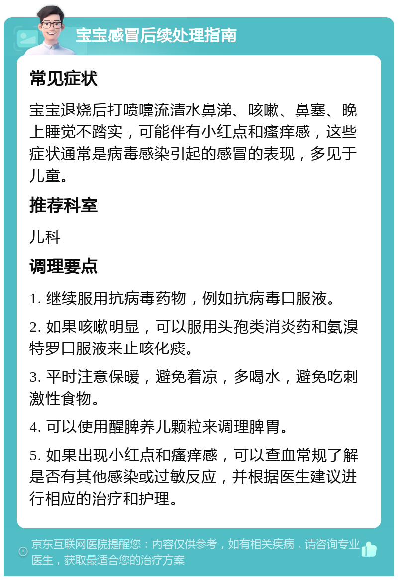 宝宝感冒后续处理指南 常见症状 宝宝退烧后打喷嚏流清水鼻涕、咳嗽、鼻塞、晚上睡觉不踏实，可能伴有小红点和瘙痒感，这些症状通常是病毒感染引起的感冒的表现，多见于儿童。 推荐科室 儿科 调理要点 1. 继续服用抗病毒药物，例如抗病毒口服液。 2. 如果咳嗽明显，可以服用头孢类消炎药和氨溴特罗口服液来止咳化痰。 3. 平时注意保暖，避免着凉，多喝水，避免吃刺激性食物。 4. 可以使用醒脾养儿颗粒来调理脾胃。 5. 如果出现小红点和瘙痒感，可以查血常规了解是否有其他感染或过敏反应，并根据医生建议进行相应的治疗和护理。