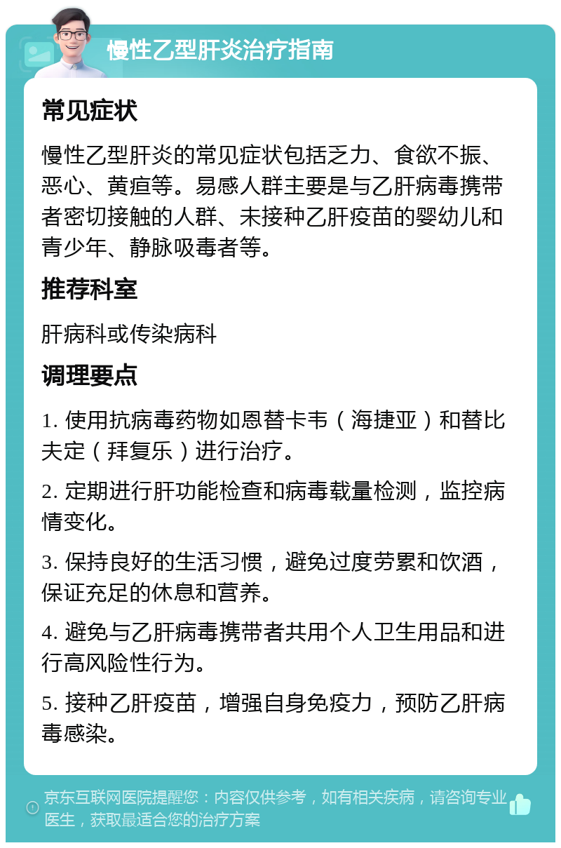 慢性乙型肝炎治疗指南 常见症状 慢性乙型肝炎的常见症状包括乏力、食欲不振、恶心、黄疸等。易感人群主要是与乙肝病毒携带者密切接触的人群、未接种乙肝疫苗的婴幼儿和青少年、静脉吸毒者等。 推荐科室 肝病科或传染病科 调理要点 1. 使用抗病毒药物如恩替卡韦（海捷亚）和替比夫定（拜复乐）进行治疗。 2. 定期进行肝功能检查和病毒载量检测，监控病情变化。 3. 保持良好的生活习惯，避免过度劳累和饮酒，保证充足的休息和营养。 4. 避免与乙肝病毒携带者共用个人卫生用品和进行高风险性行为。 5. 接种乙肝疫苗，增强自身免疫力，预防乙肝病毒感染。