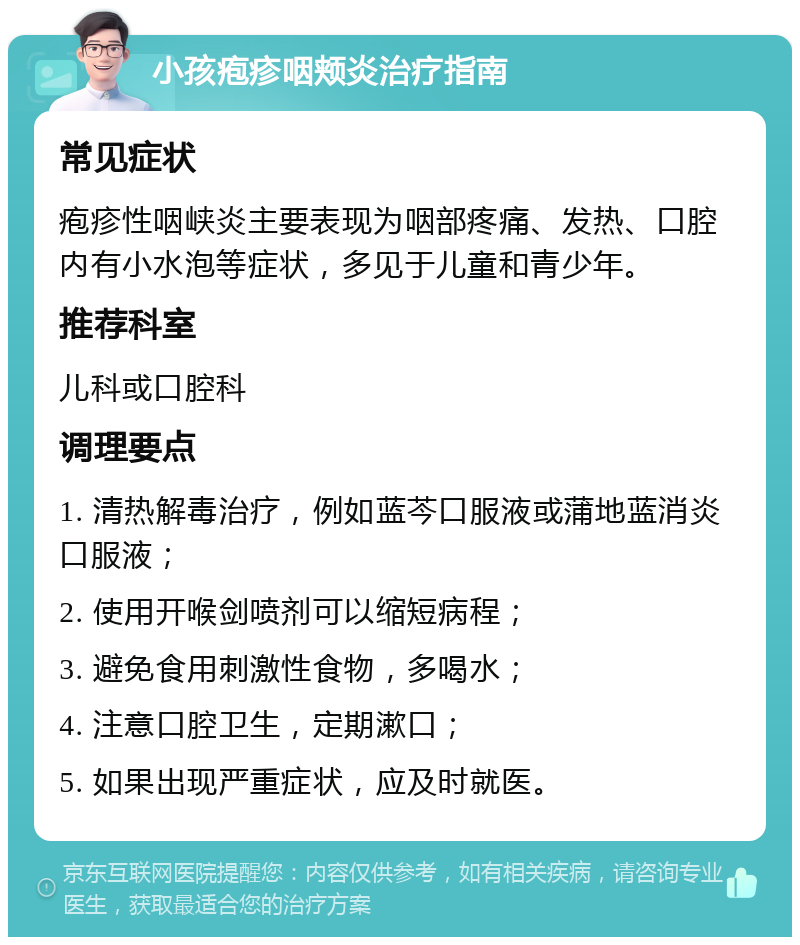 小孩疱疹咽颊炎治疗指南 常见症状 疱疹性咽峡炎主要表现为咽部疼痛、发热、口腔内有小水泡等症状，多见于儿童和青少年。 推荐科室 儿科或口腔科 调理要点 1. 清热解毒治疗，例如蓝芩口服液或蒲地蓝消炎口服液； 2. 使用开喉剑喷剂可以缩短病程； 3. 避免食用刺激性食物，多喝水； 4. 注意口腔卫生，定期漱口； 5. 如果出现严重症状，应及时就医。