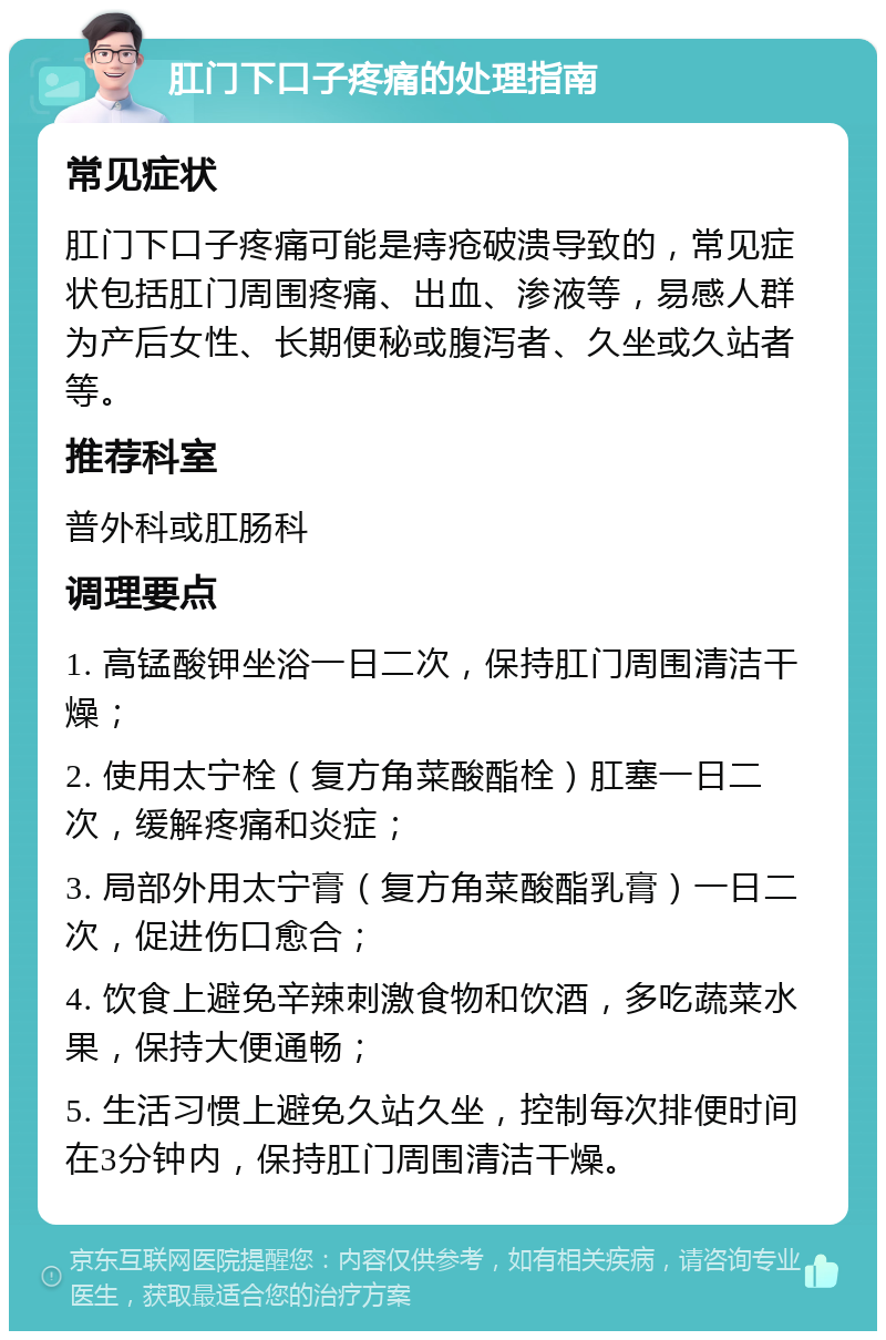 肛门下口子疼痛的处理指南 常见症状 肛门下口子疼痛可能是痔疮破溃导致的，常见症状包括肛门周围疼痛、出血、渗液等，易感人群为产后女性、长期便秘或腹泻者、久坐或久站者等。 推荐科室 普外科或肛肠科 调理要点 1. 高锰酸钾坐浴一日二次，保持肛门周围清洁干燥； 2. 使用太宁栓（复方角菜酸酯栓）肛塞一日二次，缓解疼痛和炎症； 3. 局部外用太宁膏（复方角菜酸酯乳膏）一日二次，促进伤口愈合； 4. 饮食上避免辛辣刺激食物和饮酒，多吃蔬菜水果，保持大便通畅； 5. 生活习惯上避免久站久坐，控制每次排便时间在3分钟内，保持肛门周围清洁干燥。