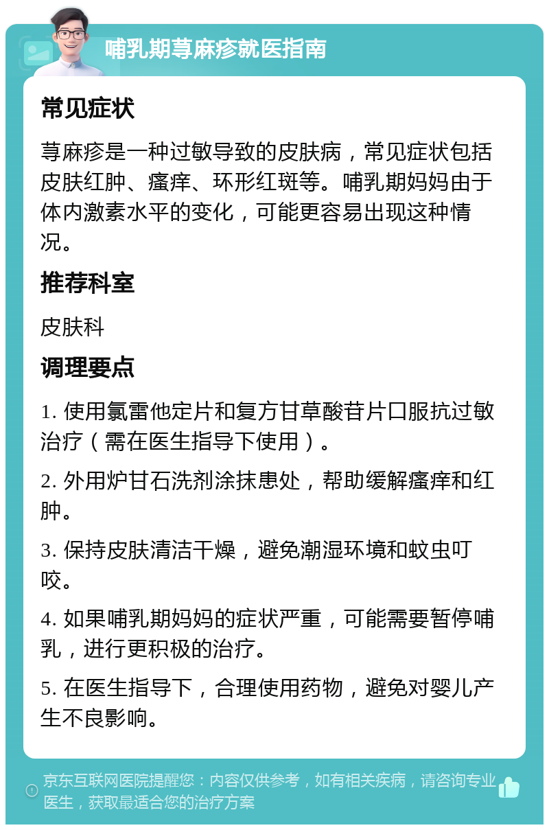 哺乳期荨麻疹就医指南 常见症状 荨麻疹是一种过敏导致的皮肤病，常见症状包括皮肤红肿、瘙痒、环形红斑等。哺乳期妈妈由于体内激素水平的变化，可能更容易出现这种情况。 推荐科室 皮肤科 调理要点 1. 使用氯雷他定片和复方甘草酸苷片口服抗过敏治疗（需在医生指导下使用）。 2. 外用炉甘石洗剂涂抹患处，帮助缓解瘙痒和红肿。 3. 保持皮肤清洁干燥，避免潮湿环境和蚊虫叮咬。 4. 如果哺乳期妈妈的症状严重，可能需要暂停哺乳，进行更积极的治疗。 5. 在医生指导下，合理使用药物，避免对婴儿产生不良影响。