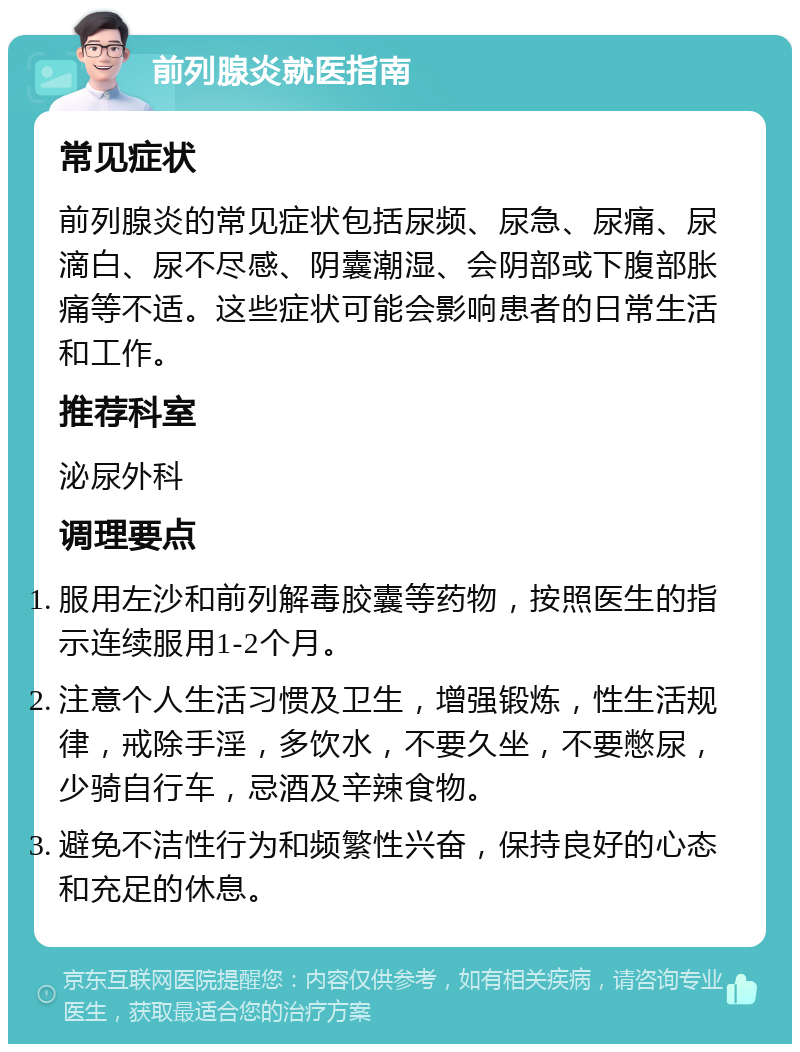 前列腺炎就医指南 常见症状 前列腺炎的常见症状包括尿频、尿急、尿痛、尿滴白、尿不尽感、阴囊潮湿、会阴部或下腹部胀痛等不适。这些症状可能会影响患者的日常生活和工作。 推荐科室 泌尿外科 调理要点 服用左沙和前列解毒胶囊等药物，按照医生的指示连续服用1-2个月。 注意个人生活习惯及卫生，增强锻炼，性生活规律，戒除手淫，多饮水，不要久坐，不要憋尿，少骑自行车，忌酒及辛辣食物。 避免不洁性行为和频繁性兴奋，保持良好的心态和充足的休息。