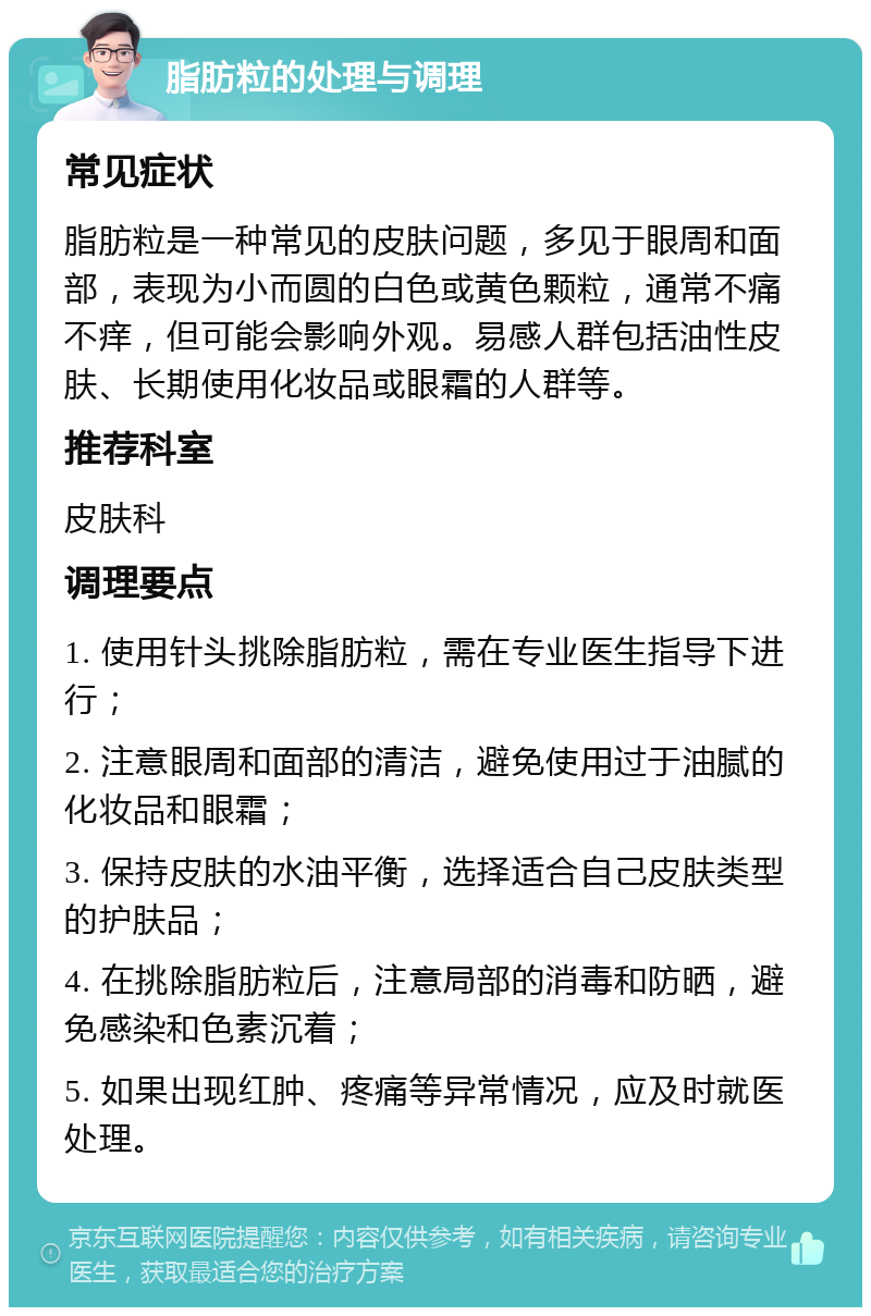 脂肪粒的处理与调理 常见症状 脂肪粒是一种常见的皮肤问题，多见于眼周和面部，表现为小而圆的白色或黄色颗粒，通常不痛不痒，但可能会影响外观。易感人群包括油性皮肤、长期使用化妆品或眼霜的人群等。 推荐科室 皮肤科 调理要点 1. 使用针头挑除脂肪粒，需在专业医生指导下进行； 2. 注意眼周和面部的清洁，避免使用过于油腻的化妆品和眼霜； 3. 保持皮肤的水油平衡，选择适合自己皮肤类型的护肤品； 4. 在挑除脂肪粒后，注意局部的消毒和防晒，避免感染和色素沉着； 5. 如果出现红肿、疼痛等异常情况，应及时就医处理。