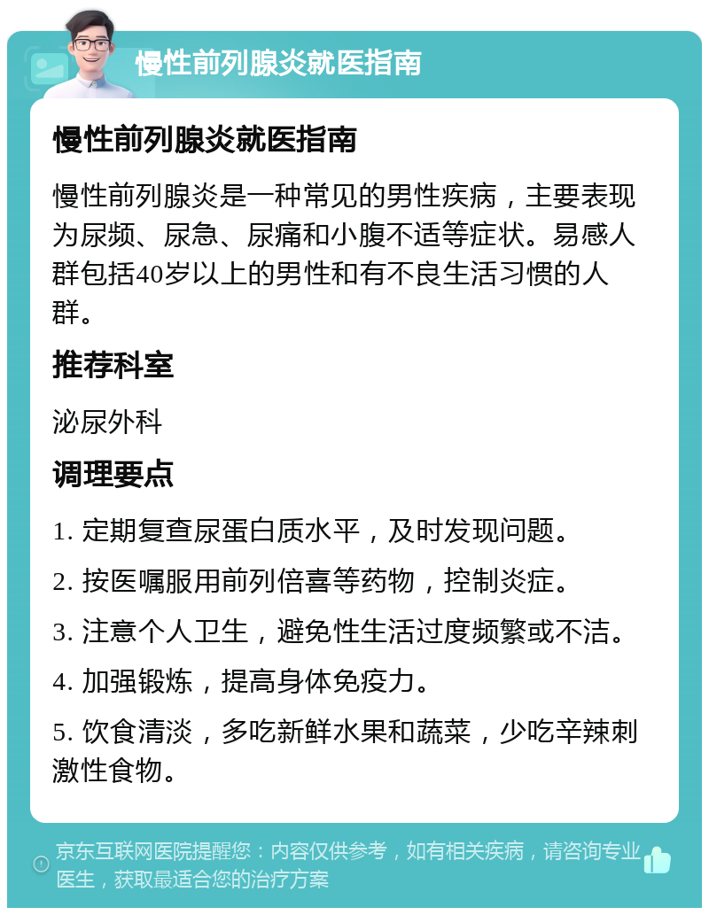 慢性前列腺炎就医指南 慢性前列腺炎就医指南 慢性前列腺炎是一种常见的男性疾病，主要表现为尿频、尿急、尿痛和小腹不适等症状。易感人群包括40岁以上的男性和有不良生活习惯的人群。 推荐科室 泌尿外科 调理要点 1. 定期复查尿蛋白质水平，及时发现问题。 2. 按医嘱服用前列倍喜等药物，控制炎症。 3. 注意个人卫生，避免性生活过度频繁或不洁。 4. 加强锻炼，提高身体免疫力。 5. 饮食清淡，多吃新鲜水果和蔬菜，少吃辛辣刺激性食物。