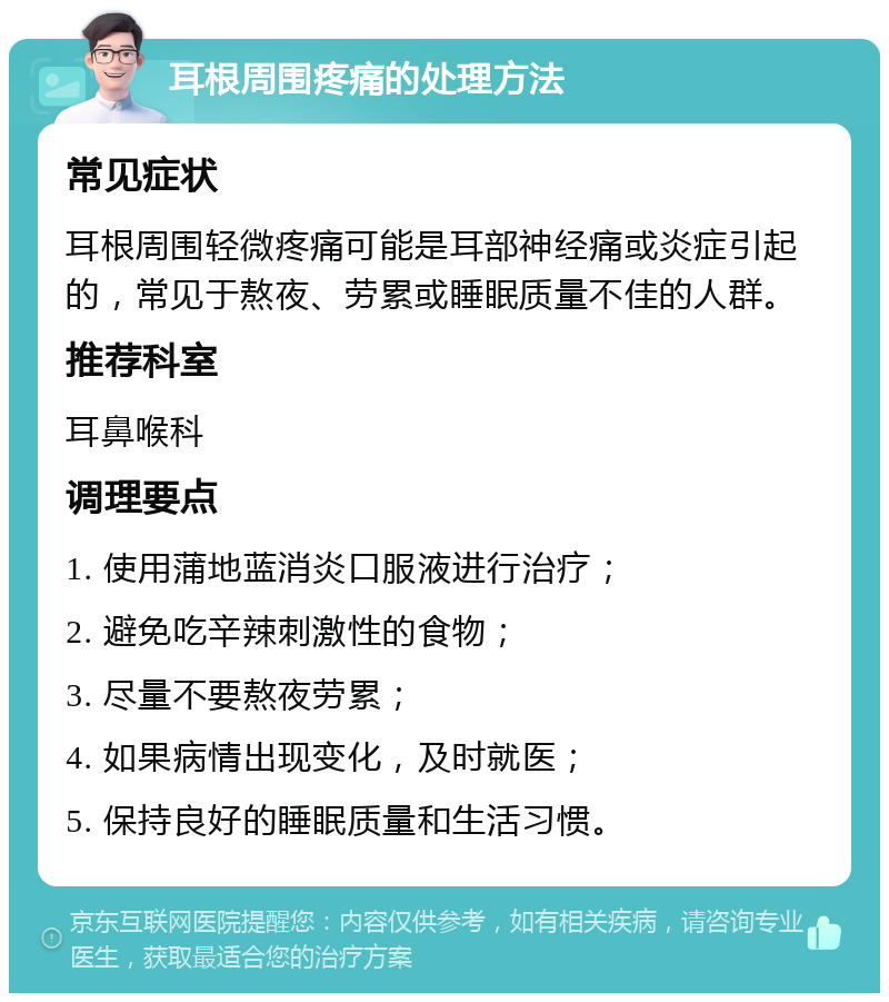 耳根周围疼痛的处理方法 常见症状 耳根周围轻微疼痛可能是耳部神经痛或炎症引起的，常见于熬夜、劳累或睡眠质量不佳的人群。 推荐科室 耳鼻喉科 调理要点 1. 使用蒲地蓝消炎口服液进行治疗； 2. 避免吃辛辣刺激性的食物； 3. 尽量不要熬夜劳累； 4. 如果病情出现变化，及时就医； 5. 保持良好的睡眠质量和生活习惯。